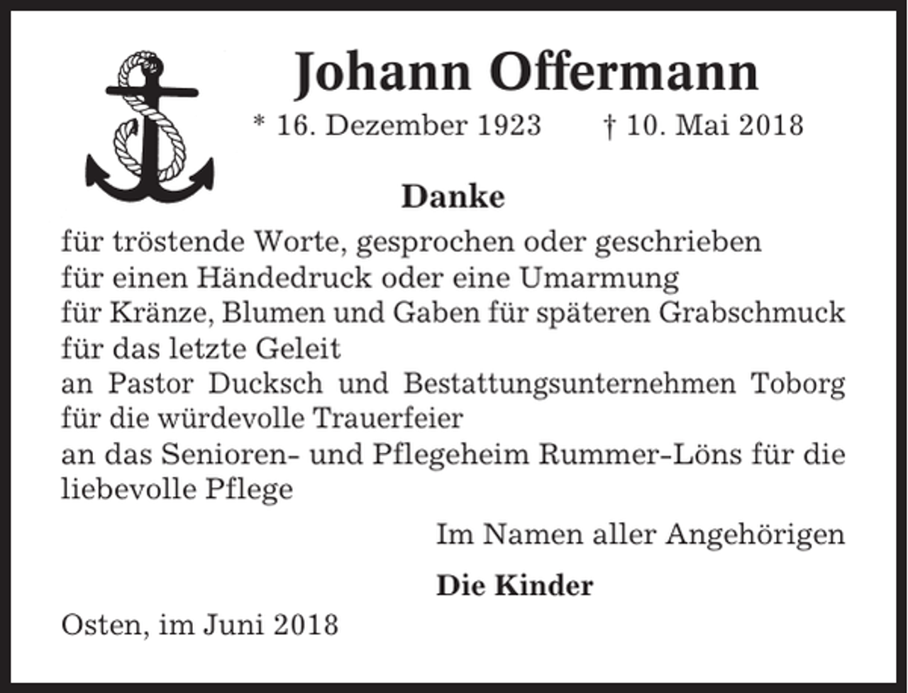 <p>Johann Offermann<br />* 16. Dezember 1923</p><p>† 10. Mai 2018</p><p>Danke<br />für tröstende Worte, gesprochen oder geschrieben<br />für einen Händedruck oder eine Umarmung<br />für Kränze, Blumen und Gaben für späteren Grabschmuck<br />für das letzte Geleit<br />an Pastor Ducksch und Bestattungsunternehmen Toborg<br />für die würdevolle Trauerfeier<br />an das Senioren- und Pflegeheim Rummer-Löns für die<br />liebevolle Pflege<br />Im Namen aller Angehörigen<br />Die Kinder<br />Osten, im Juni 2018</p>