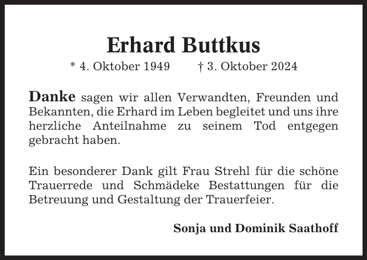 <p>Erhard Buttkus<br />* 4. Oktober 1949</p><p>† 3. Oktober 2024</p><p>Danke</p><p>sagen wir allen Verwandten, Freunden und<br />Bekannten, die Erhard im Leben begleitet und uns ihre<br />herzliche Anteilnahme zu seinem Tod entgegen<br />gebracht haben.<br />Ein besonderer Dank gilt Frau Strehl für die schöne<br />Trauerrede und Schmädeke Bestattungen für die<br />Betreuung und Gestaltung der Trauerfeier.<br />Sonja und Dominik Saathoff</p>