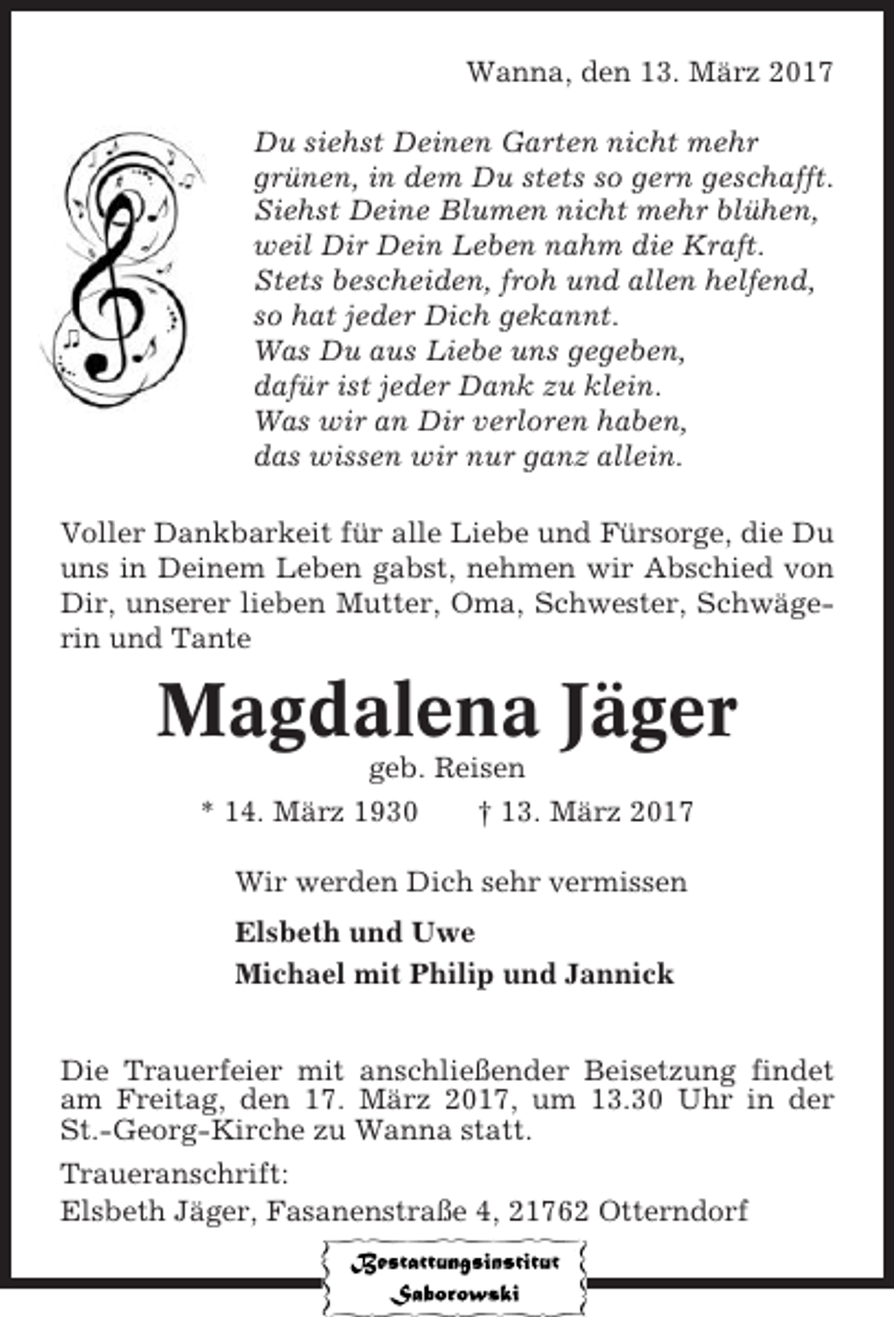 <p>Wanna, den 13. März 2017<br />Du siehst Deinen Garten nicht mehr<br />grünen, in dem Du stets so gern geschafft.<br />Siehst Deine Blumen nicht mehr blühen,<br />weil Dir Dein Leben nahm die Kraft.<br />Stets bescheiden, froh und allen helfend,<br />so hat jeder Dich gekannt.<br />Was Du aus Liebe uns gegeben,<br />dafür ist jeder Dank zu klein.<br />Was wir an Dir verloren haben,<br />das wissen wir nur ganz allein.<br />Voller Dankbarkeit für alle Liebe und Fürsorge, die Du<br />uns in Deinem Leben gabst, nehmen wir Abschied von<br />Dir, unserer lieben Mutter, Oma, Schwester, Schwägerin und Tante</p><p>Magdalena Jäger<br />geb. Reisen<br />* 14. März 1930<br />† 13. März 2017<br />Wir werden Dich sehr vermissen<br />Elsbeth und Uwe<br />Michael mit Philip und Jannick<br />Die Trauerfeier mit anschließender Beisetzung findet<br />am Freitag, den 17. März 2017, um 13.30 Uhr in der<br />St.-Georg-Kirche zu Wanna statt.<br />Traueranschrift:<br />Elsbeth Jäger, Fasanenstraße 4, 21762 Otterndorf</p>