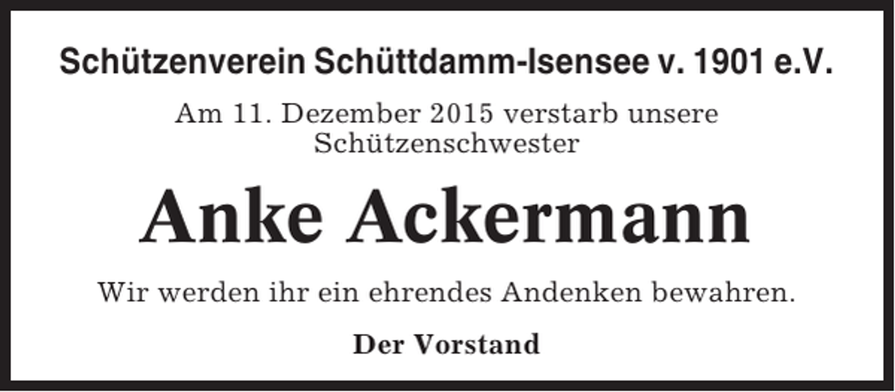 <p>Schützenverein Schüttdamm-Isensee v. 1901 e.V.<br />Am 11. Dezember 2015 verstarb unsere<br />Schützenschwester</p><p>Anke Ackermann<br />Wir werden ihr ein ehrendes Andenken bewahren.<br />Der Vorstand</p>