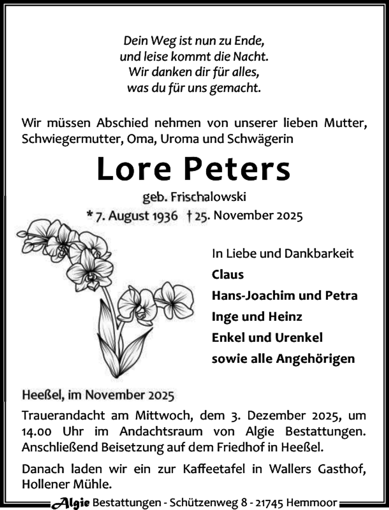 <p>Dein Weg ist nun zu Ende,<br />und leise kommt die Nacht.<br />Wir danken dir für alles,<br />was du für uns gemacht.<br />Wir müssen Abschied nehmen von unserer lieben Mutter,<br />Schwiegermutter, Oma, Uroma und Schwägerin</p><p>Lore Peters</p><p>geb. Frischalowski<br />* 7. August 1936 † 25. November 2025<br />In Liebe und Dankbarkeit<br />Claus<br />Hans-Joachim und Petra<br />Inge und Heinz<br />Enkel und Urenkel<br />sowie alle Angehörigen<br />Heeßel, im November 2025<br />Trauerandacht am Mittwoch, dem 3. Dezember 2025, um<br />14.00 Uhr im Andachtsraum von Algie Bestattungen.<br />Anschließend Beisetzung auf dem Friedhof in Heeßel.<br />Danach laden wir ein zur Kaﬀeetafel in Wallers Gasthof,<br />Hollener Mühle.<br />Algie Bestattungen - Schützenweg 8 - 21745 Hemmoor</p>