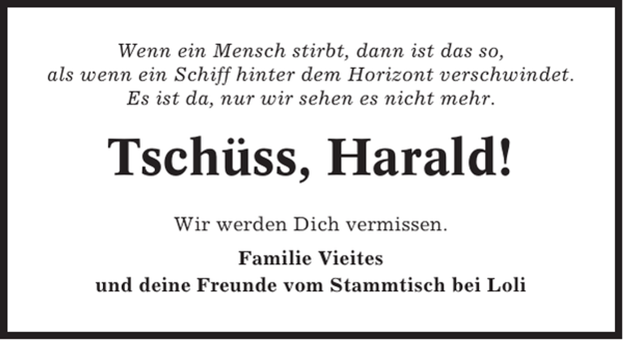 <p>Wenn ein Mensch stirbt, dann ist das so,<br />als wenn ein Schiff hinter dem Horizont verschwindet.<br />Es ist da, nur wir sehen es nicht mehr.</p><p>Tschüss, Harald!<br />Wir werden Dich vermissen.<br />Familie Vieites<br />und deine Freunde vom Stammtisch bei Loli</p>