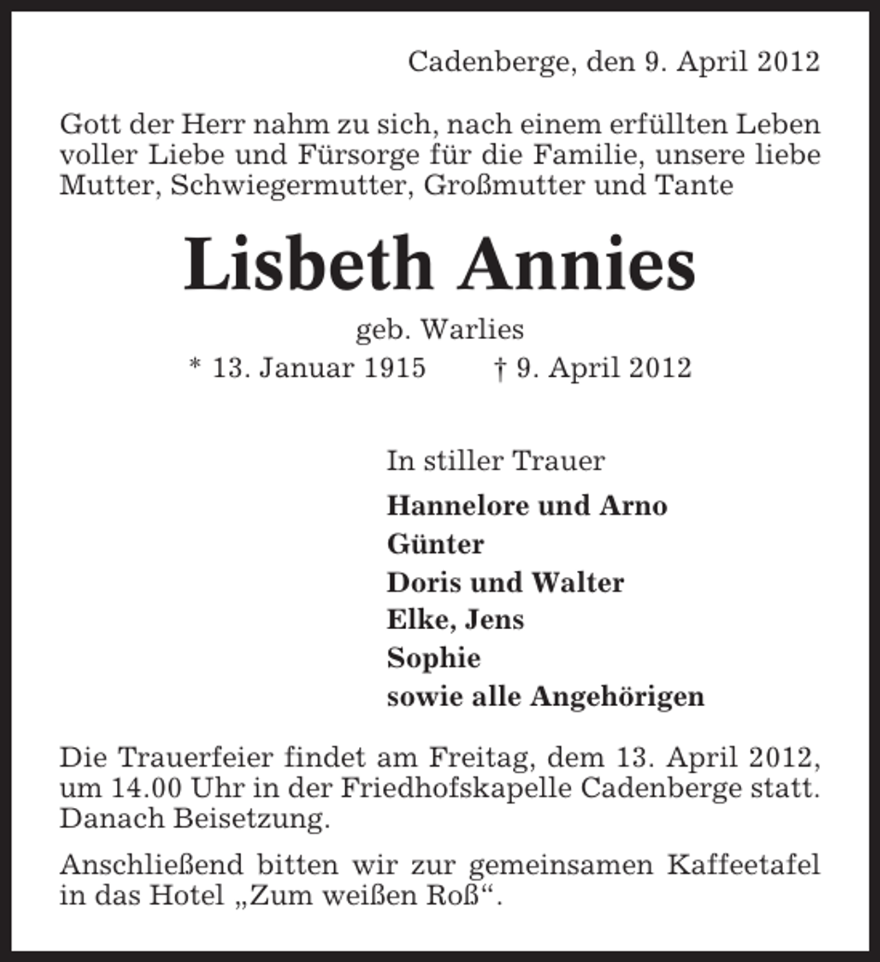 <p>Cadenberge, den 9. April 2012<br />Gott der Herr nahm zu sich, nach einem erfüllten Leben<br />voller Liebe und Fürsorge für die Familie, unsere liebe<br />Mutter, Schwiegermutter, Großmutter und Tante</p><p>Lisbeth Annies<br />geb. Warlies<br />* 13. Januar 1915<br />† 9. April 2012<br />In stiller Trauer<br />Hannelore und Arno<br />Günter<br />Doris und Walter<br />Elke, Jens<br />Sophie<br />sowie alle Angehörigen<br />Die Trauerfeier findet am Freitag, dem 13. April 2012,<br />um 14.00 Uhr in der Friedhofskapelle Cadenberge statt.<br />Danach Beisetzung.<br />Anschließend bitten wir zur gemeinsamen Kaffeetafel<br />in das Hotel „Zum weißen Roß“.</p>