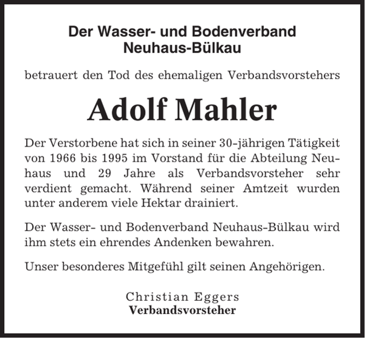 <p>Der Wasser- und Bodenverband<br />Neuhaus-Bülkau<br />betrauert den Tod des ehemaligen Verbandsvorstehers</p><p>Adolf Mahler<br />Der Verstorbene hat sich in seiner 30-jährigen Tätigkeit<br />von 1966 bis 1995 im Vorstand für die Abteilung Neuhaus und 29 Jahre als Verbandsvorsteher sehr<br />verdient gemacht. Während seiner Amtzeit wurden<br />unter anderem viele Hektar drainiert.<br />Der Wasser- und Bodenverband Neuhaus-Bülkau wird<br />ihm stets ein ehrendes Andenken bewahren.<br />Unser besonderes Mitgefühl gilt seinen Angehörigen.<br />Christian Eggers<br />Verbandsvorsteher</p>