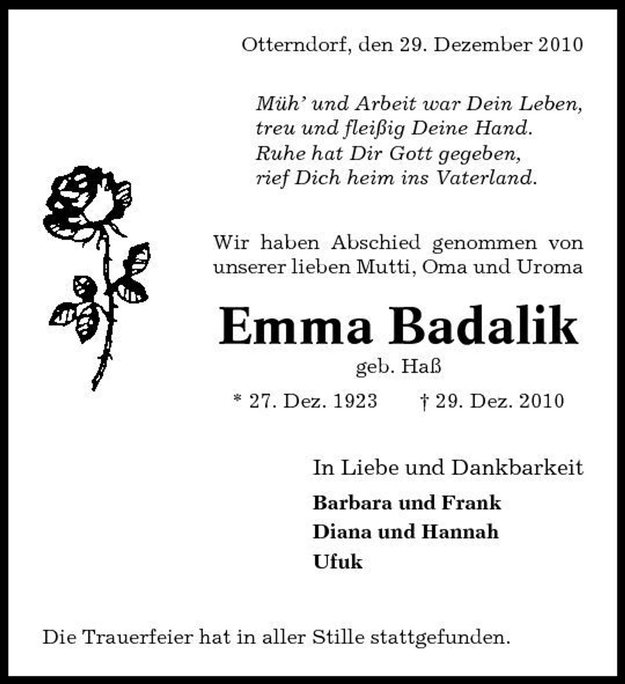 <p>Otterndorf, den 29. Dezember 2010 Müh’ und Arbeit war Dein Leben, treu und fleißig Deine Hand. Ruhe hat Dir Gott gegeben, rief Dich heim ins Vaterland. Wir haben Abschied genommen von unserer lieben Mutti, Oma und Uroma</p><p>Emma Badalik<br />geb. Haß * 27. Dez. 1923 † 29. Dez. 2010</p><p>In Liebe und Dankbarkeit<br />Barbara und Frank Diana und Hannah Ufuk</p><p>Die Trauerfeier hat in aller Stille stattgefunden.</p>