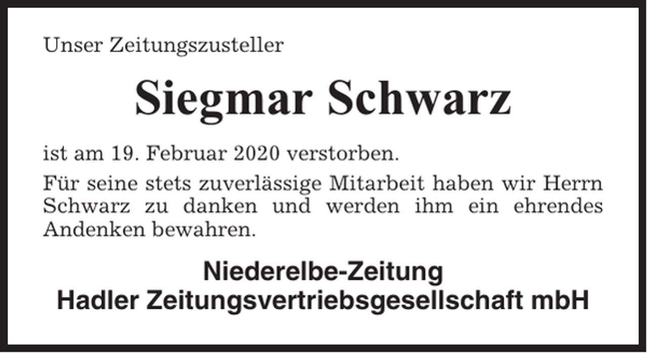 <p>Unser Zeitungszusteller</p><p>Siegmar Schwarz<br />ist am 19. Februar 2020 verstorben.<br />Für seine stets zuverlässige Mitarbeit haben wir Herrn<br />Schwarz zu danken und werden ihm ein ehrendes<br />Andenken bewahren.</p><p>Niederelbe-Zeitung<br />Hadler Zeitungsvertriebsgesellschaft mbH</p>