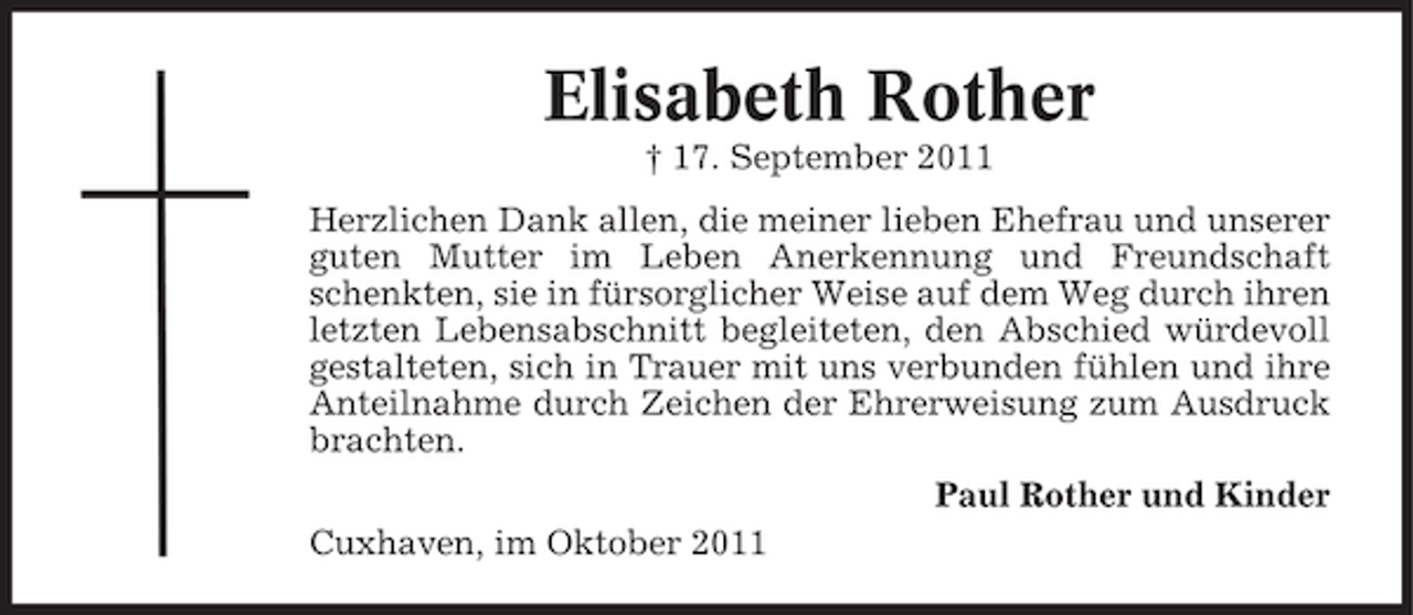 <p>Elisabeth Rother<br />† 17. September 2011<br />Herzlichen Dank allen, die meiner lieben Ehefrau und unserer<br />guten Mutter im Leben Anerkennung und Freundschaft<br />schenkten, sie in fürsorglicher Weise auf dem Weg durch ihren<br />letzten Lebensabschnitt begleiteten, den Abschied würdevoll<br />gestalteten, sich in Trauer mit uns verbunden fühlen und ihre<br />Anteilnahme durch Zeichen der Ehrerweisung zum Ausdruck<br />brachten.<br />Paul Rother und Kinder<br />Cuxhaven, im Oktober 2011</p>