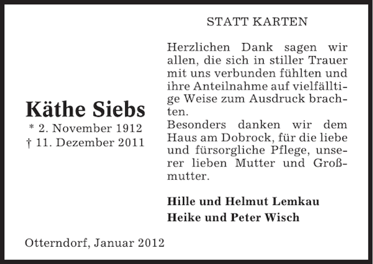<p>STATT KARTEN</p><p>Käthe Siebs<br />* 2. November 1912<br />† 11. Dezember 2011</p><p>Herzlichen Dank sagen wir<br />allen, die sich in stiller Trauer<br />mit uns verbunden fühlten und<br />ihre Anteilnahme auf vielfälltige Weise zum Ausdruck brachten.<br />Besonders danken wir dem<br />Haus am Dobrock, für die liebe<br />und fürsorgliche Pflege, unserer lieben Mutter und Großmutter.<br />Hille und Helmut Lemkau<br />Heike und Peter Wisch</p><p>Otterndorf, Januar 2012</p>
