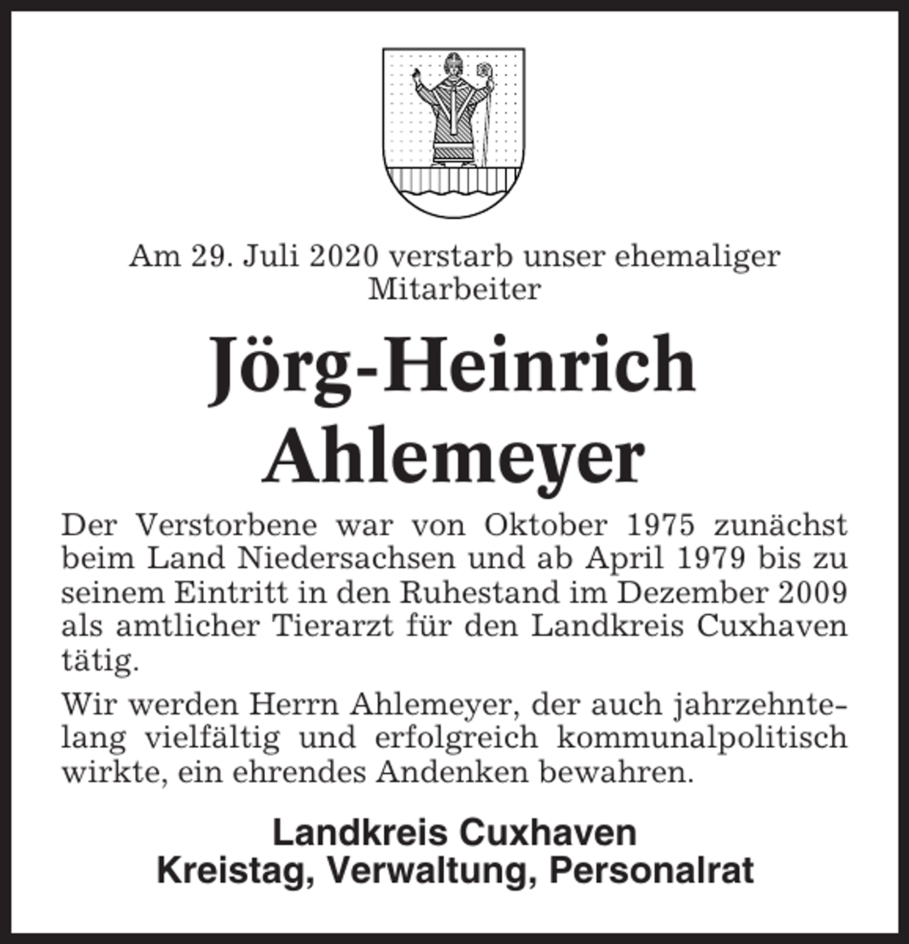<p>Am 29. Juli 2020 verstarb unser ehemaliger<br />Mitarbeiter</p><p>Jörg-Heinrich<br />Ahlemeyer<br />Der Verstorbene war von Oktober 1975 zunächst<br />beim Land Niedersachsen und ab April 1979 bis zu<br />seinem Eintritt in den Ruhestand im Dezember 2009<br />als amtlicher Tierarzt für den Landkreis Cuxhaven<br />tätig.<br />Wir werden Herrn Ahlemeyer, der auch jahrzehntelang vielfältig und erfolgreich kommunalpolitisch<br />wirkte, ein ehrendes Andenken bewahren.</p><p>Landkreis Cuxhaven<br />Kreistag, Verwaltung, Personalrat</p>