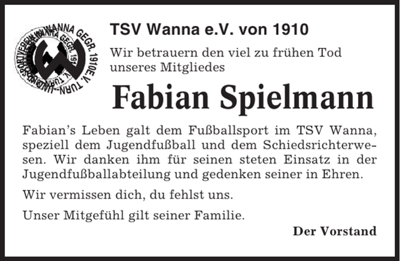 <p>TSV Wanna e.V. von 1910<br />Wir betrauern den viel zu frühen Tod<br />unseres Mitgliedes</p><p>Fabian Spielmann<br />Fabian’s Leben galt dem Fußballsport im TSV Wanna,<br />speziell dem Jugendfußball und dem Schiedsrichterwesen. Wir danken ihm für seinen steten Einsatz in der<br />Jugendfußballabteilung und gedenken seiner in Ehren.<br />Wir vermissen dich, du fehlst uns.<br />Unser Mitgefühl gilt seiner Familie.<br />Der Vorstand</p>
