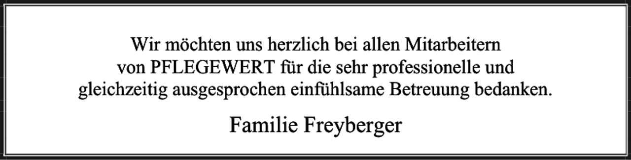 <p>Wir möchten uns herzlich bei allen Mitarbeitern<br />von PFLEGEWERT für die sehr professionelle und<br />gleichzeitig ausgesprochen einfühlsame Betreuung bedanken.</p><p>Familie Freyberger</p>