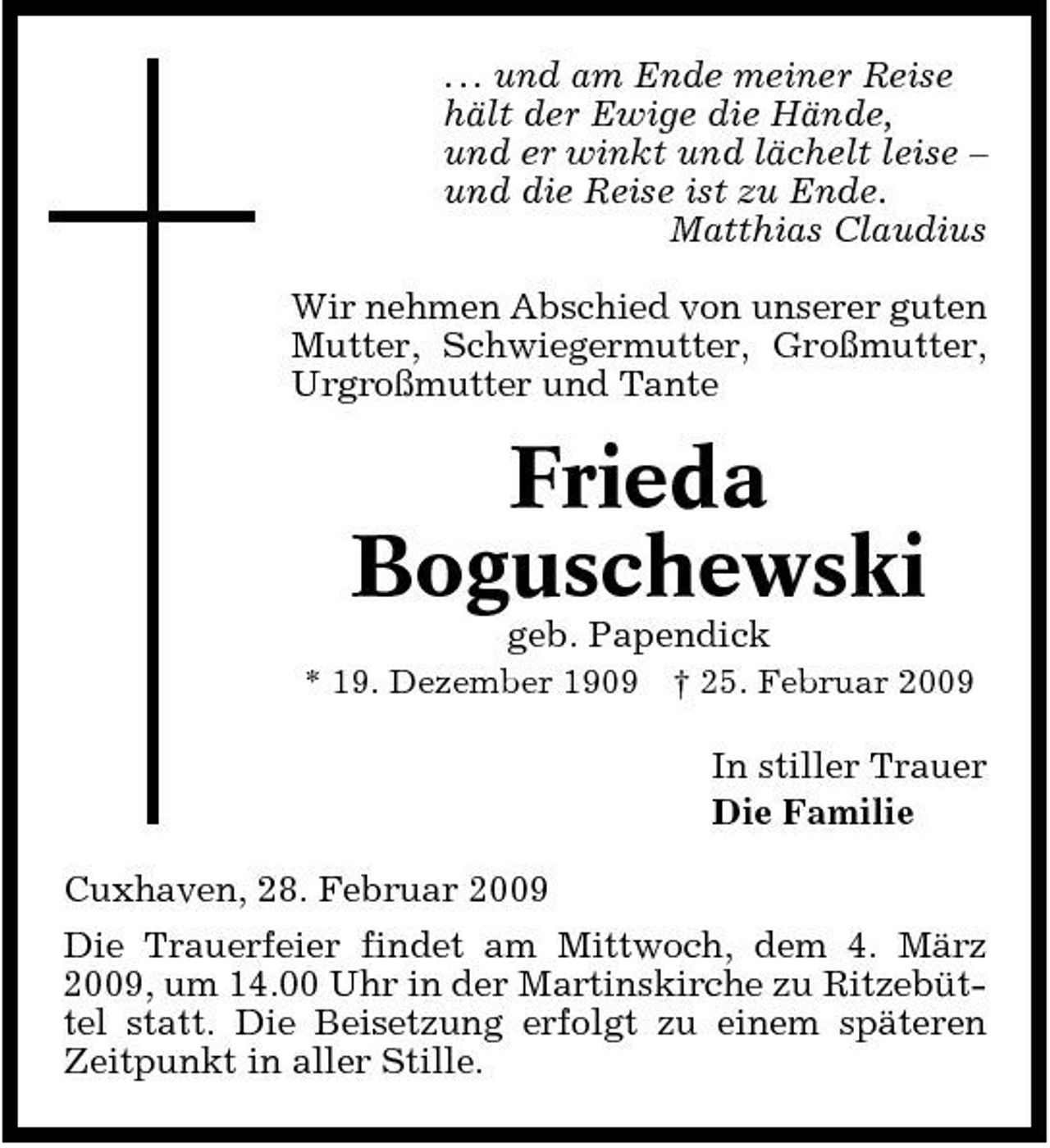 <p>. . . und am Ende meiner Reise hält der Ewige die Hände, und er winkt und lächelt leise – und die Reise ist zu Ende. Matthias Claudius Wir nehmen Abschied von unserer guten Mutter, Schwiegermutter, Großmutter, Urgroßmutter und Tante</p><p>Frieda Boguschewski<br />geb. Papendick<br />* 19. Dezember 1909 † 25. Februar 2009</p><p>In stiller Trauer Die Familie Cuxhaven, 28. Februar 2009 Die Trauerfeier findet am Mittwoch, dem 4. März 2009, um 14.00 Uhr in der Martinskirche zu Ritzebüttel statt. Die Beisetzung erfolgt zu einem späteren Zeitpunkt in aller Stille.</p>