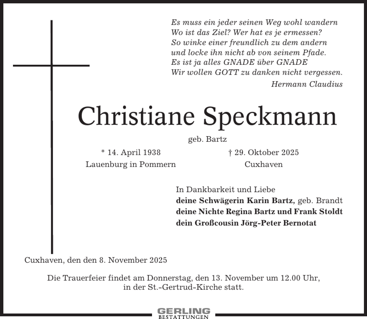 <p>Es muss ein jeder seinen Weg wohl wandern<br />Wo ist das Ziel? Wer hat es je ermessen?<br />So winke einer freundlich zu dem andern<br />und locke ihn nicht ab von seinem Pfade.<br />Es ist ja alles GNADE über GNADE<br />Wir wollen GOTT zu danken nicht vergessen.<br />Hermann Claudius</p><p>Christiane Speckmann<br />geb. Bartz<br />* 14. April 1938<br />Lauenburg in Pommern</p><p>† 29. Oktober 2025<br />Cuxhaven<br />In Dankbarkeit und Liebe<br />deine Schwägerin Karin Bartz, geb. Brandt<br />deine Nichte Regina Bartz und Frank Stoldt<br />dein Großcousin Jörg-Peter Bernotat</p><p>Cuxhaven, den den 8. November 2025<br />Die Trauerfeier findet am Donnerstag, den 13. November um 12.00 Uhr,<br />in der St.-Gertrud-Kirche statt.</p>