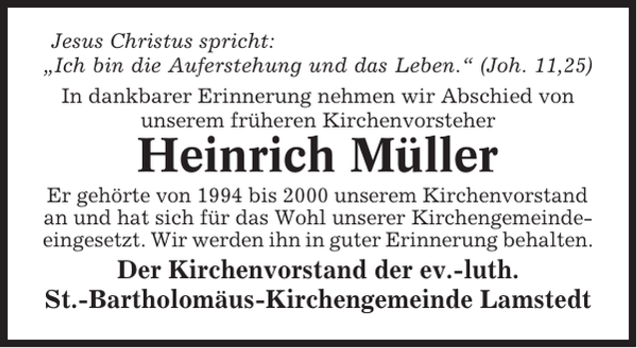 <p>Jesus Christus spricht:<br />„Ich bin die Auferstehung und das Leben.“ (Joh. 11,25)<br />In dankbarer Erinnerung nehmen wir Abschied von<br />unserem früheren Kirchenvorsteher</p><p>Heinrich Müller<br />Er gehörte von 1994 bis 2000 unserem Kirchenvorstand<br />an und hat sich für das Wohl unserer Kirchengemeindeeingesetzt. Wir werden ihn in guter Erinnerung behalten.</p><p>Der Kirchenvorstand der ev.-luth.<br />St.-Bartholomäus-Kirchengemeinde Lamstedt</p>