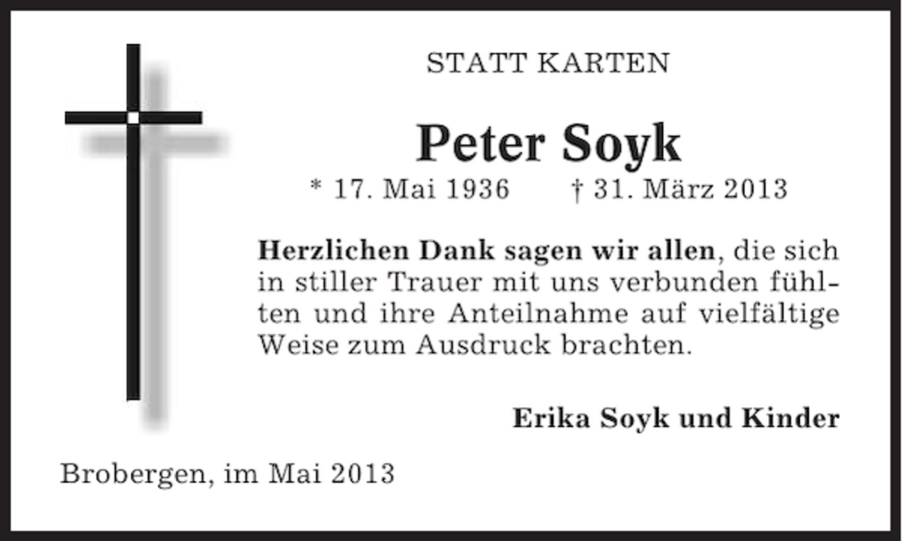 <p>STATT KARTEN</p><p>Peter Soyk<br />* 17. Mai 1936</p><p>† 31. März 2013</p><p>Herzlichen Dank sagen wir allen, die sich<br />in stiller Trauer mit uns verbunden fühlten und ihre Anteilnahme auf vielfältige<br />Weise zum Ausdruck brachten.<br />Erika Soyk und Kinder<br />Brobergen, im Mai 2013</p>