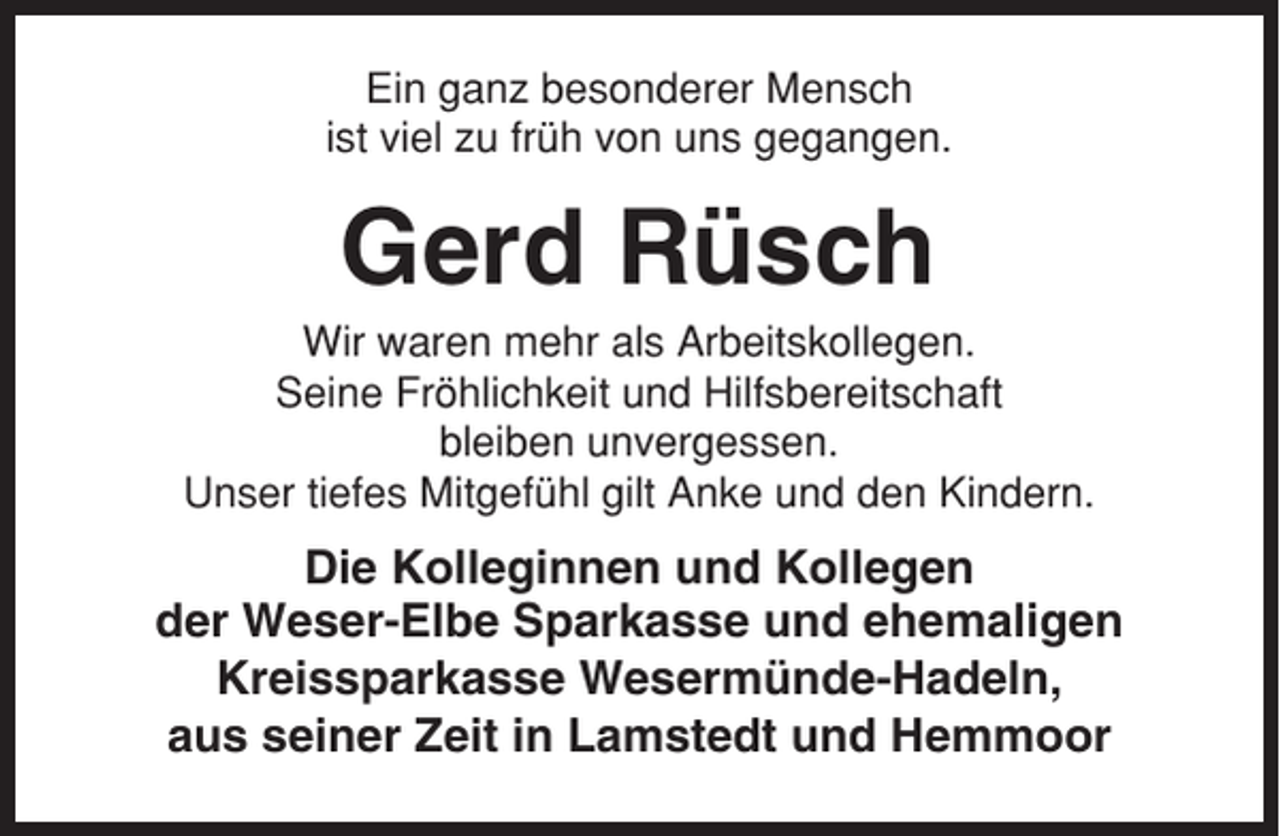 <p>Ein ganz besonderer Mensch<br />ist viel zu früh von uns gegangen.</p><p>Gerd Rüsch<br />Wir waren mehr als Arbeitskollegen.<br />Seine Fröhlichkeit und Hilfsbereitschaft<br />bleiben unvergessen.<br />Unser tiefes Mitgefühl gilt Anke und den Kindern.</p><p>Die Kolleginnen und Kollegen<br />der Weser-Elbe Sparkasse und ehemaligen<br />Kreissparkasse Wesermünde-Hadeln,<br />aus seiner Zeit in Lamstedt und Hemmoor</p>