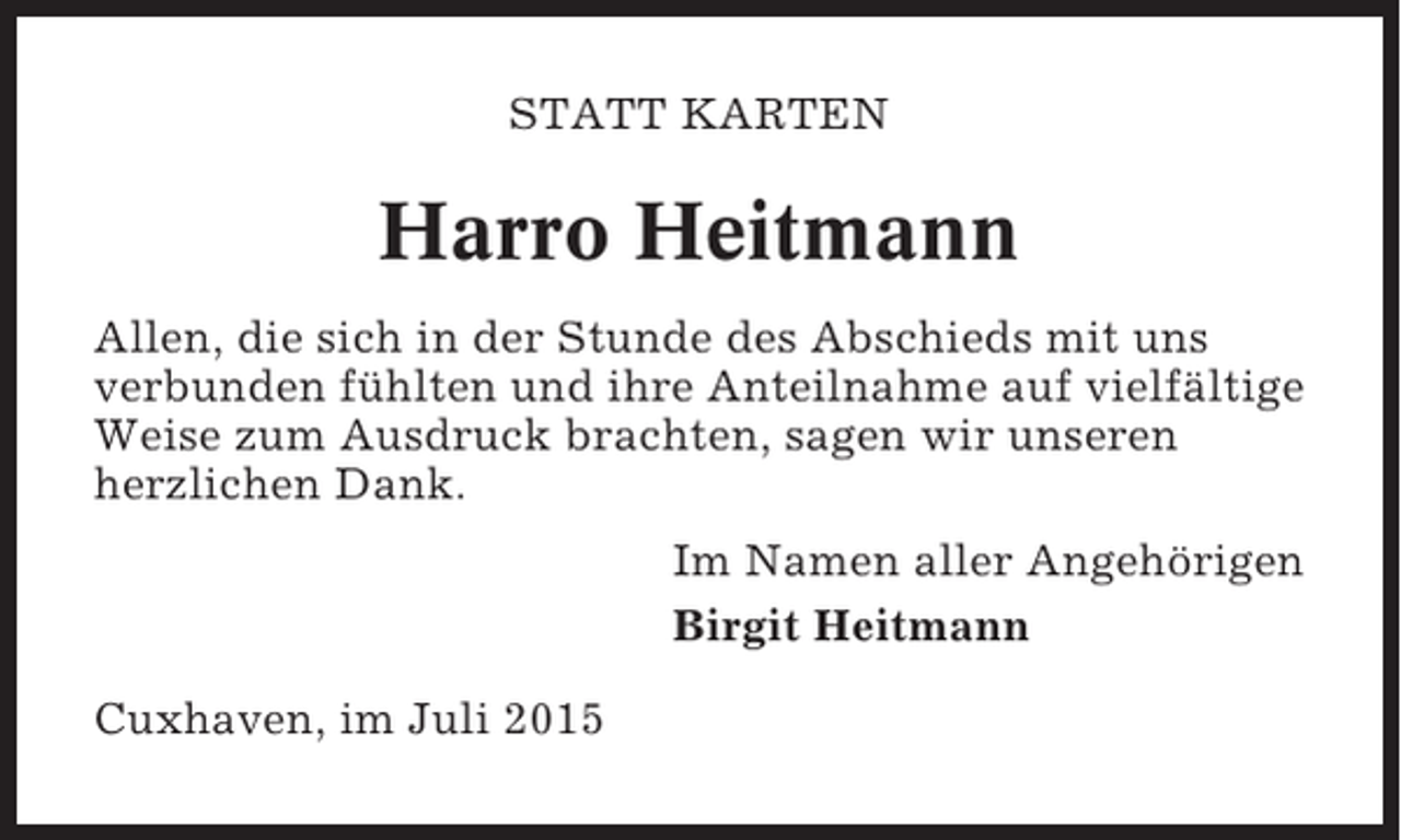 <p>STATT KARTEN</p><p>Harro Heitmann<br />Allen, die sich in der Stunde des Abschieds mit uns<br />verbunden fühlten und ihre Anteilnahme auf vielfältige<br />Weise zum Ausdruck brachten, sagen wir unseren<br />herzlichen Dank.<br />Im Namen aller Angehörigen<br />Birgit Heitmann<br />Cuxhaven, im Juli 2015</p>