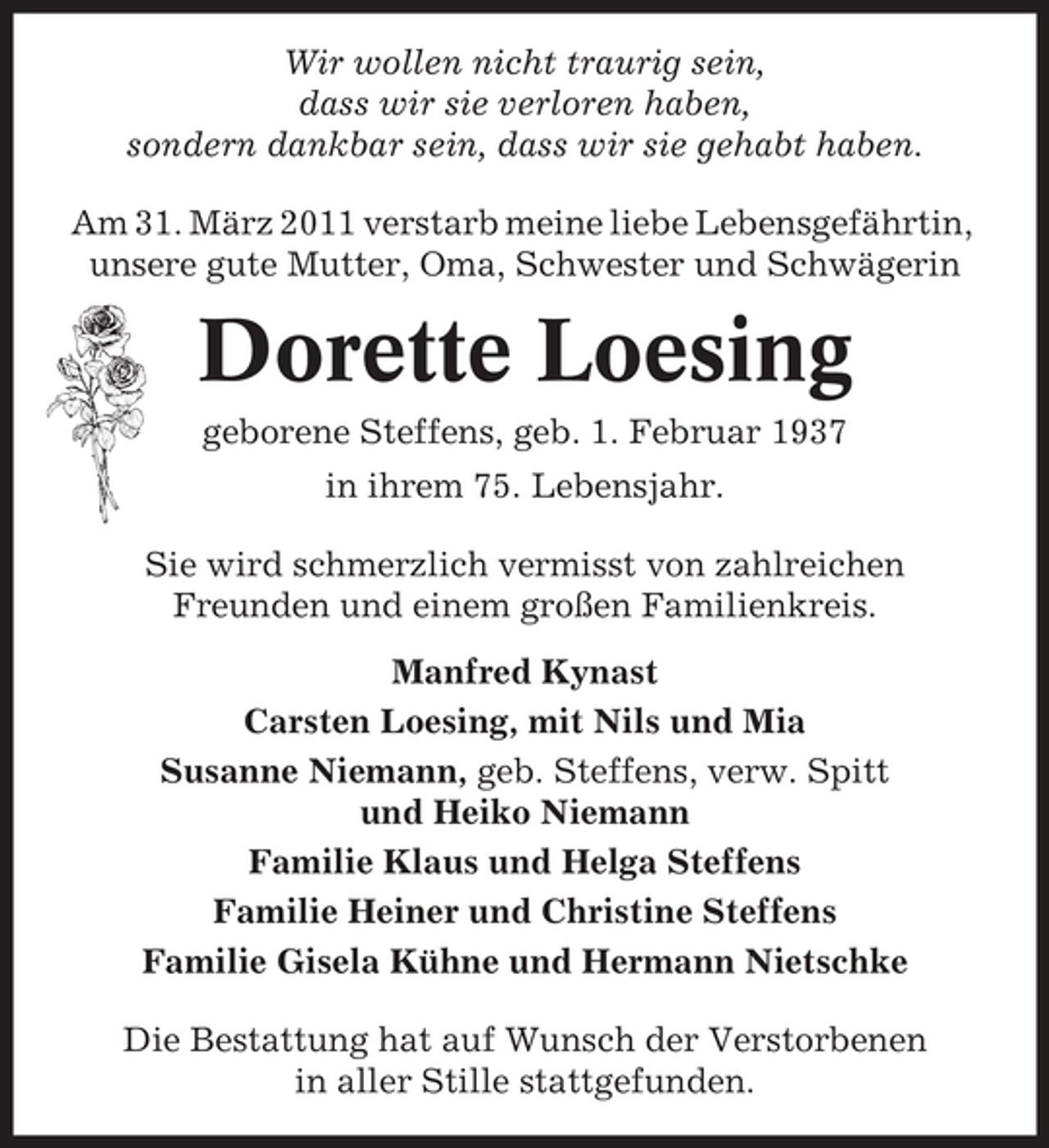 <p>Wir wollen nicht traurig sein, dass wir sie verloren haben, sondern dankbar sein, dass wir sie gehabt haben. Am 31. März 2011 verstarb meine liebe Lebensgefährtin, unsere gute Mutter, Oma, Schwester und Schwägerin</p><p>Dorette Loesing<br />geborene Steffens, geb. 1. Februar 1937 in ihrem 75. Lebensjahr. Sie wird schmerzlich vermisst von zahlreichen Freunden und einem großen Familienkreis. Manfred Kynast Carsten Loesing, mit Nils und Mia Susanne Niemann, geb. Steffens, verw. Spitt und Heiko Niemann Familie Klaus und Helga Steffens Familie Heiner und Christine Steffens Familie Gisela Kühne und Hermann Nietschke Die Bestattung hat auf Wunsch der Verstorbenen in aller Stille stattgefunden.</p>