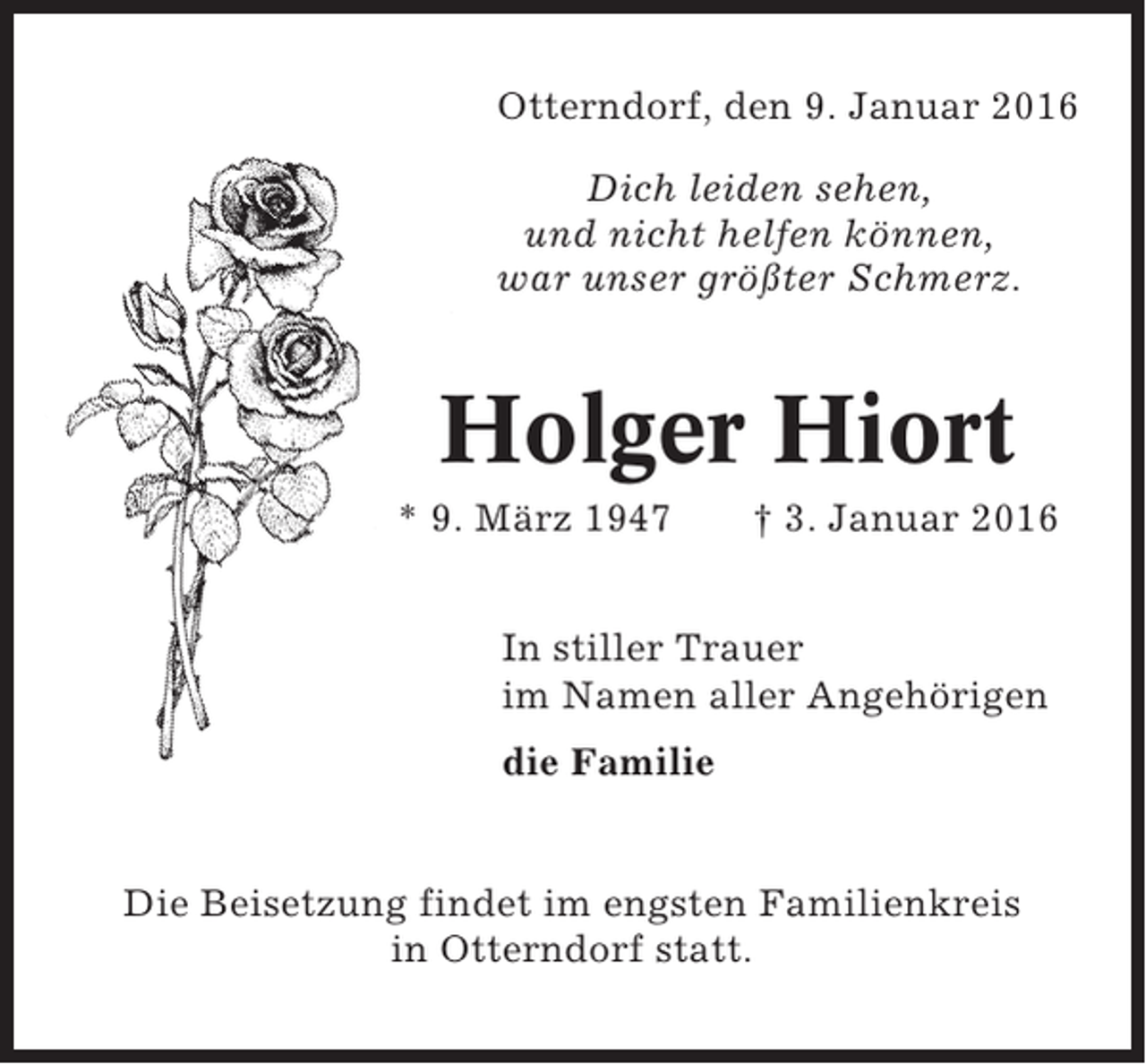 <p>Otterndorf, den 9. Januar 2016<br />Dich leiden sehen,<br />und nicht helfen können,<br />war unser größter Schmerz.</p><p>Holger Hiort<br />* 9. März 1947</p><p>† 3. Januar 2016</p><p>In stiller Trauer<br />im Namen aller Angehörigen<br />die Familie</p><p>Die Beisetzung findet im engsten Familienkreis<br />in Otterndorf statt.</p>