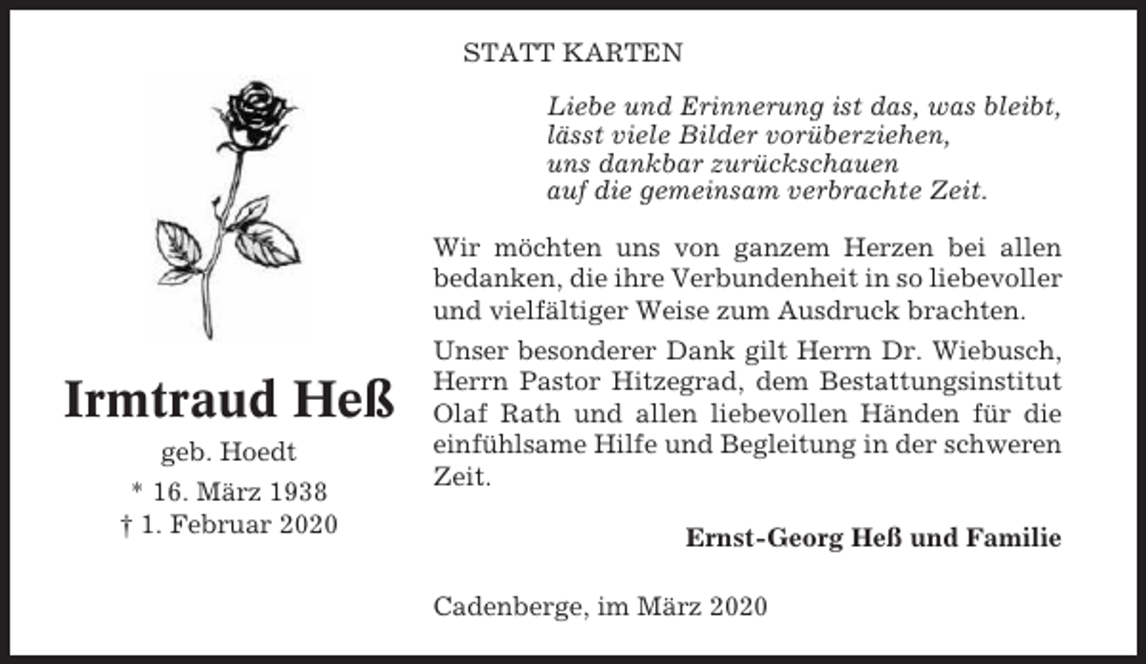<p>STATT KARTEN<br />Liebe und Erinnerung ist das, was bleibt,<br />lässt viele Bilder vorüberziehen,<br />uns dankbar zurückschauen<br />auf die gemeinsam verbrachte Zeit.<br />Wir möchten uns von ganzem Herzen bei allen<br />bedanken, die ihre Verbundenheit in so liebevoller<br />und vielfältiger Weise zum Ausdruck brachten.</p><p>Irmtraud Heß<br />geb. Hoedt<br />* 16. März 1938<br />† 1. Februar 2020</p><p>Unser besonderer Dank gilt Herrn Dr. Wiebusch,<br />Herrn Pastor Hitzegrad, dem Bestattungsinstitut<br />Olaf Rath und allen liebevollen Händen für die<br />einfühlsame Hilfe und Begleitung in der schweren<br />Zeit.<br />Ernst-Georg Heß und Familie<br />Cadenberge, im März 2020</p>