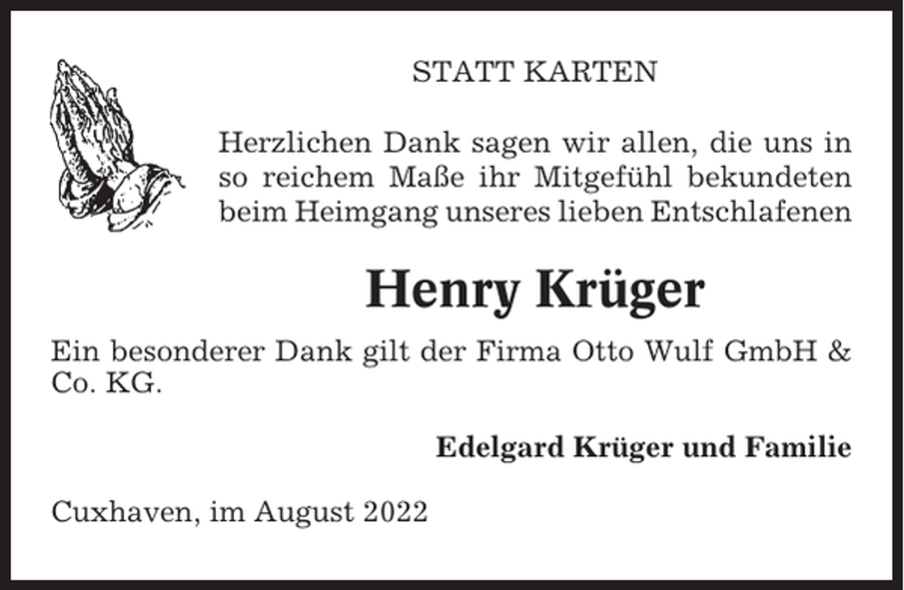 <p>STATT KARTEN<br />Herzlichen Dank sagen wir allen, die uns in<br />so reichem Maße ihr Mitgefühl bekundeten<br />beim Heimgang unseres lieben Entschlafenen</p><p>Henry Krüger<br />Ein besonderer Dank gilt der Firma Otto Wulf GmbH &amp;<br />Co. KG.<br />Edelgard Krüger und Familie<br />Cuxhaven, im August 2022</p>