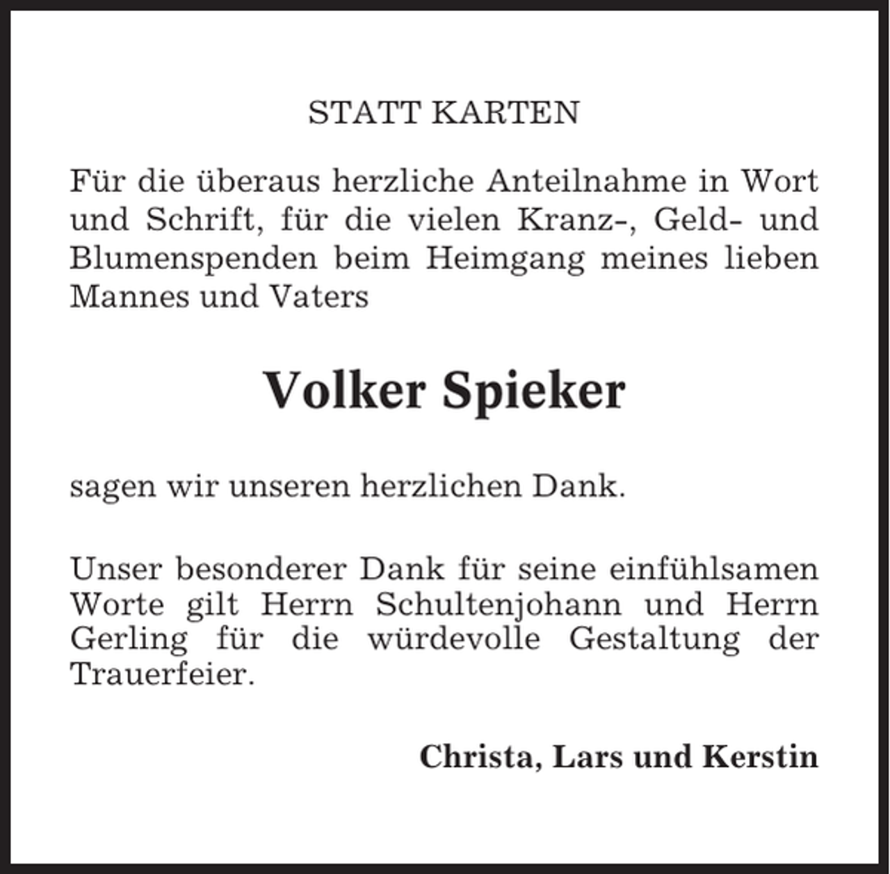 <p>STATT KARTEN<br />Für die überaus herzliche Anteilnahme in Wort<br />und Schrift, für die vielen Kranz-, Geld- und<br />Blumenspenden beim Heimgang meines lieben<br />Mannes und Vaters</p><p>Volker Spieker<br />sagen wir unseren herzlichen Dank.<br />Unser besonderer Dank für seine einfühlsamen<br />Worte gilt Herrn Schultenjohann und Herrn<br />Gerling für die würdevolle Gestaltung der<br />Trauerfeier.<br />Christa, Lars und Kerstin</p>
