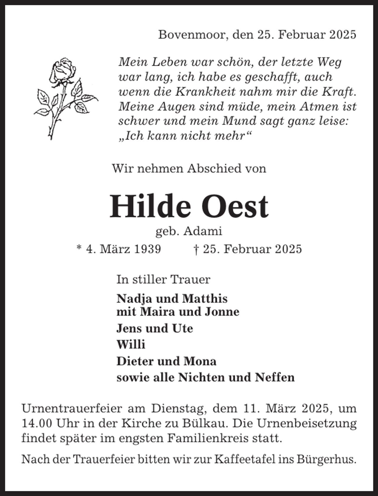 <p>Bovenmoor, den 25. Februar 2025<br />Mein Leben war schön, der letzte Weg<br />war lang, ich habe es geschafft, auch<br />wenn die Krankheit nahm mir die Kraft.<br />Meine Augen sind müde, mein Atmen ist<br />schwer und mein Mund sagt ganz leise:<br />„Ich kann nicht mehr“<br />Wir nehmen Abschied von</p><p>Hilde Oest<br />geb. Adami<br />* 4. März 1939<br />† 25. Februar 2025<br />In stiller Trauer<br />Nadja und Matthis<br />mit Maira und Jonne<br />Jens und Ute<br />Willi<br />Dieter und Mona<br />sowie alle Nichten und Neffen<br />Urnentrauerfeier am Dienstag, dem 11. März 2025, um<br />14.00 Uhr in der Kirche zu Bülkau. Die Urnenbeisetzung<br />findet später im engsten Familienkreis statt.<br />Nach der Trauerfeier bitten wir zur Kaffeetafel ins Bürgerhus.</p>