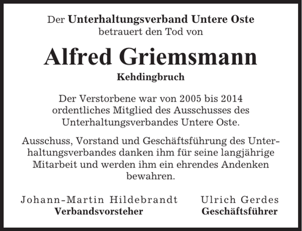 <p>Der Unterhaltungsverband Untere Oste<br />betrauert den Tod von</p><p>Alfred Griemsmann<br />Kehdingbruch<br />Der Verstorbene war von 2005 bis 2014<br />ordentliches Mitglied des Ausschusses des<br />Unterhaltungsverbandes Untere Oste.<br />Ausschuss, Vorstand und Geschäftsführung des Unterhaltungsverbandes danken ihm für seine langjährige<br />Mitarbeit und werden ihm ein ehrendes Andenken<br />bewahren.<br />Johann-Martin Hildebrandt<br />Verbandsvorsteher</p><p>Ulrich Gerdes<br />Geschäftsführer</p>