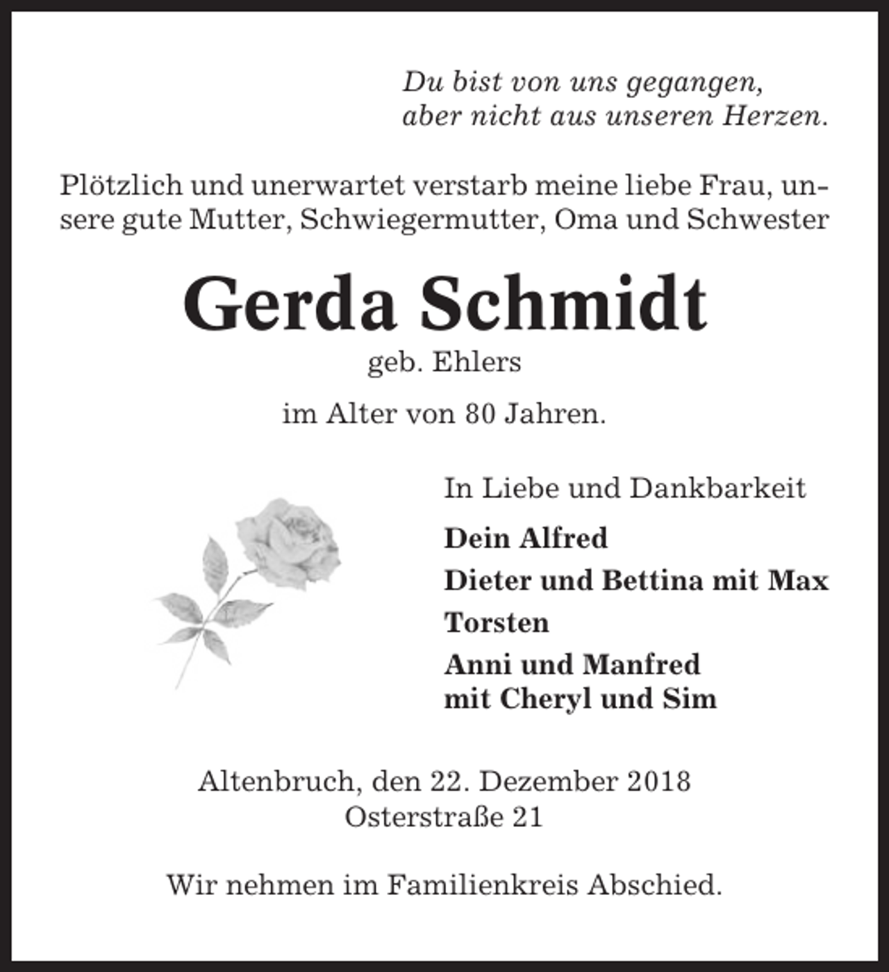 <p>Du bist von uns gegangen,<br />aber nicht aus unseren Herzen.<br />Plötzlich und unerwartet verstarb meine liebe Frau, unsere gute Mutter, Schwiegermutter, Oma und Schwester</p><p>Gerda Schmidt<br />geb. Ehlers<br />im Alter von 80 Jahren.<br />In Liebe und Dankbarkeit<br />Dein Alfred<br />Dieter und Bettina mit Max<br />Torsten<br />Anni und Manfred<br />mit Cheryl und Sim<br />Altenbruch, den 22. Dezember 2018<br />Osterstraße 21<br />Wir nehmen im Familienkreis Abschied.</p>