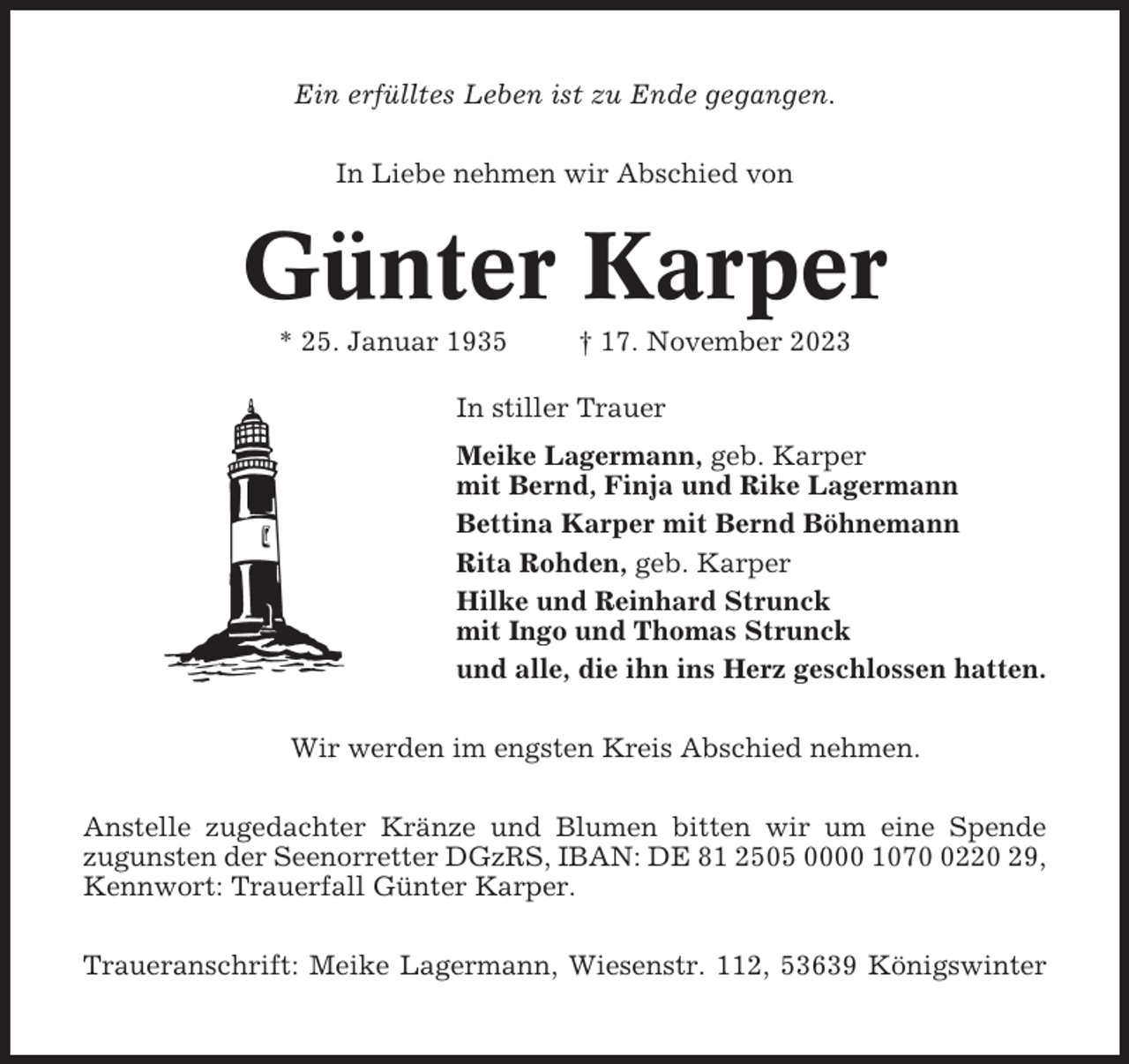 <p>Ein erfülltes Leben ist zu Ende gegangen.<br />In Liebe nehmen wir Abschied von</p><p>Günter Karper<br />* 25. Januar 1935</p><p>† 17. November 2023</p><p>In stiller Trauer<br />Meike Lagermann, geb. Karper<br />mit Bernd, Finja und Rike Lagermann<br />Bettina Karper mit Bernd Böhnemann<br />Rita Rohden, geb. Karper<br />Hilke und Reinhard Strunck<br />mit Ingo und Thomas Strunck<br />und alle, die ihn ins Herz geschlossen hatten.<br />Wir werden im engsten Kreis Abschied nehmen.<br />Anstelle zugedachter Kränze und Blumen bitten wir um eine Spende<br />zugunsten der Seenorretter DGzRS, IBAN: DE 81 2505 0000 107220 29,<br />Kennwort: Trauerfall Günter Karper.<br />Traueranschrift: Meike Lagermann, Wiesenstr. 112, 53639 Königswinter</p>