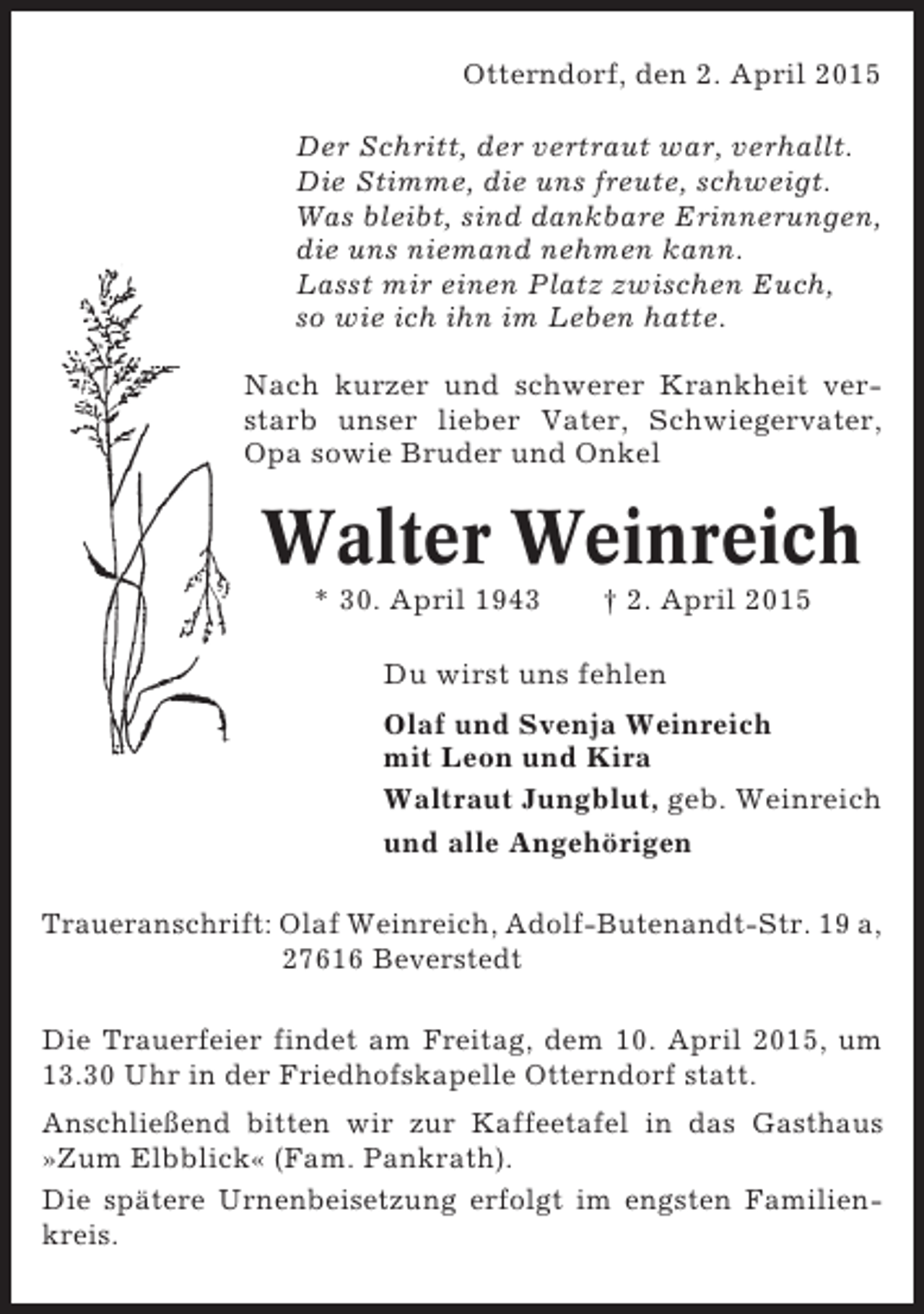 <p>Otterndorf, den 2. April 2015<br />Der Schritt, der vertraut war, verhallt.<br />Die Stimme, die uns freute, schweigt.<br />Was bleibt, sind dankbare Erinnerungen,<br />die uns niemand nehmen kann.<br />Lasst mir einen Platz zwischen Euch,<br />so wie ich ihn im Leben hatte.<br />Nach kurzer und schwerer Krankheit verstarb unser lieber Vater, Schwiegervater,<br />Opa sowie Bruder und Onkel</p>
<p>Walter Weinreich<br />* 30. April 1943</p>
<p>† 2. April 2015</p>
<p>Du wirst uns fehlen<br />Olaf und Svenja Weinreich<br />mit Leon und Kira<br />Waltraut Jungblut, geb. Weinreich<br />und alle Angehörigen<br />Traueranschrift: Olaf Weinreich, Adolf-Butenandt-Str. 19 a,<br />27616 Beverstedt<br />Die Trauerfeier findet am Freitag, dem 10. April 2015, um<br />13.30 Uhr in der Friedhofskapelle Otterndorf statt.<br />Anschließend bitten wir zur Kaffeetafel in das Gasthaus<br />»Zum Elbblick« (Fam. Pankrath).<br />Die spätere Urnenbeisetzung erfolgt im engsten Familienkreis.</p>