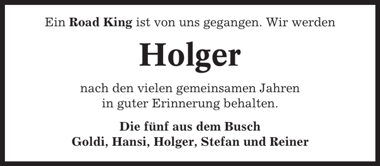 <p>Ein Road King ist von uns gegangen. Wir werden</p><p>Holger<br />nach den vielen gemeinsamen Jahren<br />in guter Erinnerung behalten.<br />Die fünf aus dem Busch<br />Goldi, Hansi, Holger, Stefan und Reiner</p>