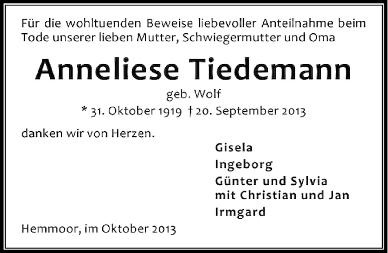 <p>Für die wohltuenden Beweise liebevoller Anteilnahme beim<br />Tode unserer lieben Mutter, Schwiegermutter und Oma</p><p>Anneliese Tiedemann<br />geb. Wolf<br />* 31. Oktober 1919 † 20. September 2013</p><p>danken wir von Herzen.</p><p>Hemmoor, im Oktober 2013</p><p>Gisela<br />Ingeborg<br />Günter und Sylvia<br />mit Christian und Jan<br />Irmgard</p>
