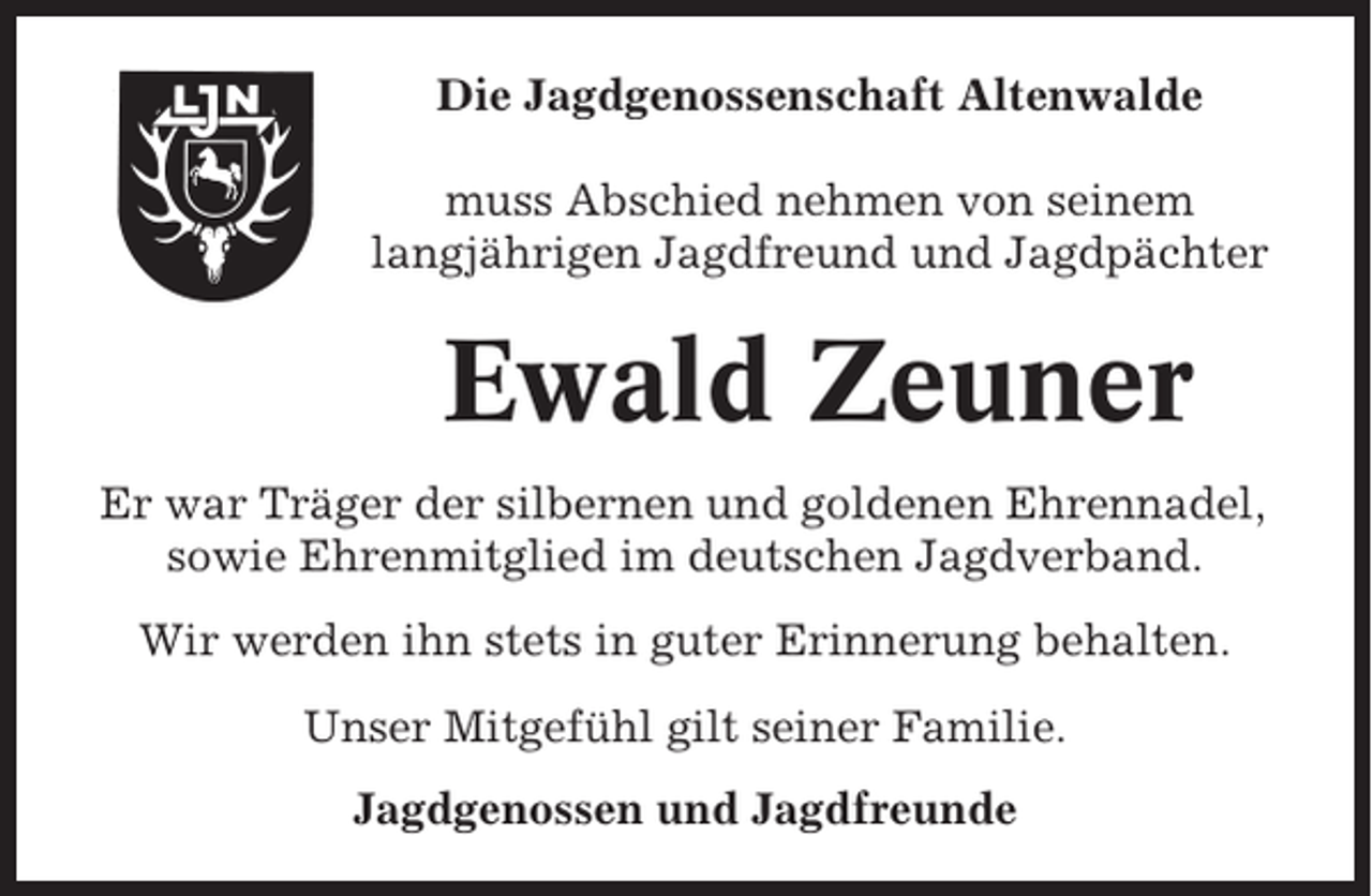 <p>Die Jagdgenossenschaft Altenwalde<br />muss Abschied nehmen von seinem<br />langjährigen Jagdfreund und Jagdpächter</p><p>Ewald Zeuner<br />Er war Träger der silbernen und goldenen Ehrennadel,<br />sowie Ehrenmitglied im deutschen Jagdverband.<br />Wir werden ihn stets in guter Erinnerung behalten.<br />Unser Mitgefühl gilt seiner Familie.<br />Jagdgenossen und Jagdfreunde</p>