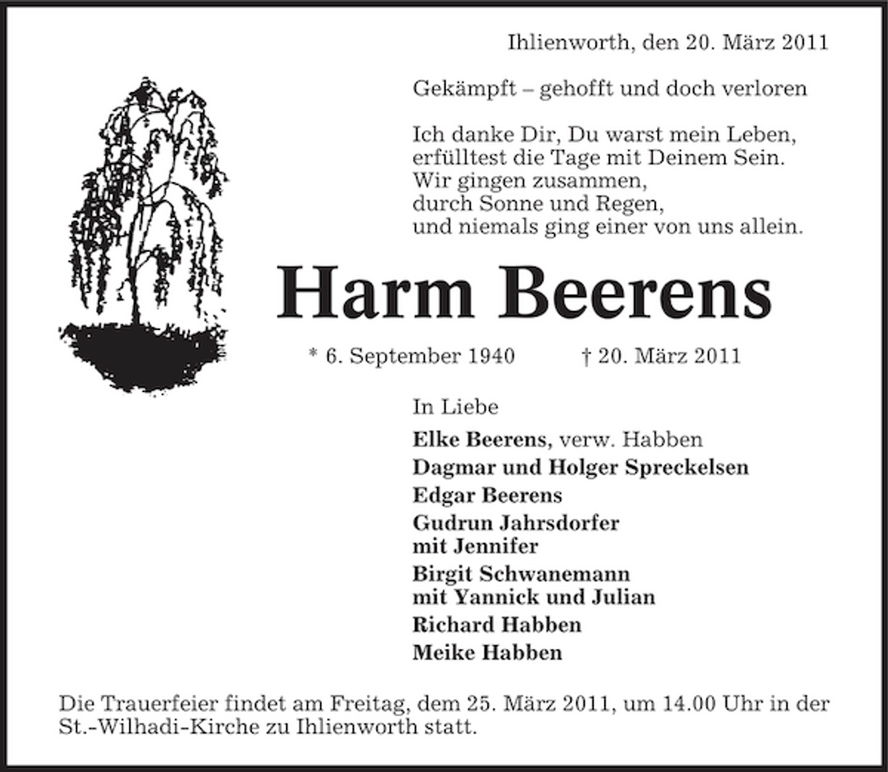 <p>Ihlienworth, den 20. März 2011 Gekämpft – gehofft und doch verloren Ich danke Dir, Du warst mein Leben, erfülltest die Tage mit Deinem Sein. Wir gingen zusammen, durch Sonne und Regen, und niemals ging einer von uns allein.</p><p>Harm Beerens<br />* 6. September 1940 † 20. März 2011 In Liebe Elke Beerens, verw. Habben Dagmar und Holger Spreckelsen Edgar Beerens Gudrun Jahrsdorfer mit Jennifer Birgit Schwanemann mit Yannick und Julian Richard Habben Meike Habben Die Trauerfeier findet am Freitag, dem 25. März 2011, um 14.00 Uhr in der St.-Wilhadi-Kirche zu Ihlienworth statt.</p>