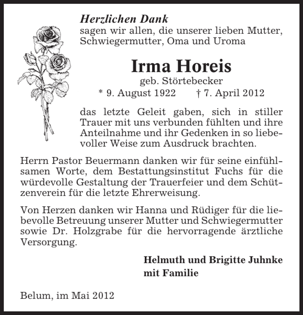 <p>Herzlichen Dank<br />sagen wir allen, die unserer lieben Mutter,<br />Schwiegermutter, Oma und Uroma</p><p>Irma Horeis<br />geb. Störtebecker<br />* 9. August 1922<br />† 7. April 2012<br />das letzte Geleit gaben, sich in stiller<br />Trauer mit uns verbunden fühlten und ihre<br />Anteilnahme und ihr Gedenken in so liebevoller Weise zum Ausdruck brachten.<br />Herrn Pastor Beuermann danken wir für seine einfühlsamen Worte, dem Bestattungsinstitut Fuchs für die<br />würdevolle Gestaltung der Trauerfeier und dem Schützenverein für die letzte Ehrerweisung.<br />Von Herzen danken wir Hanna und Rüdiger für die liebevolle Betreuung unserer Mutter und Schwiegermutter<br />sowie Dr. Holzgrabe für die hervorragende ärztliche<br />Versorgung.<br />Helmuth und Brigitte Juhnke<br />mit Familie<br />Belum, im Mai 2012</p>