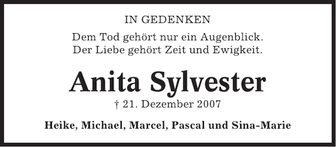 <p>IN GEDENKEN<br />Dem Tod gehört nur ein Augenblick.<br />Der Liebe gehört Zeit und Ewigkeit.</p><p>Anita Sylvester<br />† 21. Dezember 2007<br />Heike, Michael, Marcel, Pascal und Sina-Marie</p>