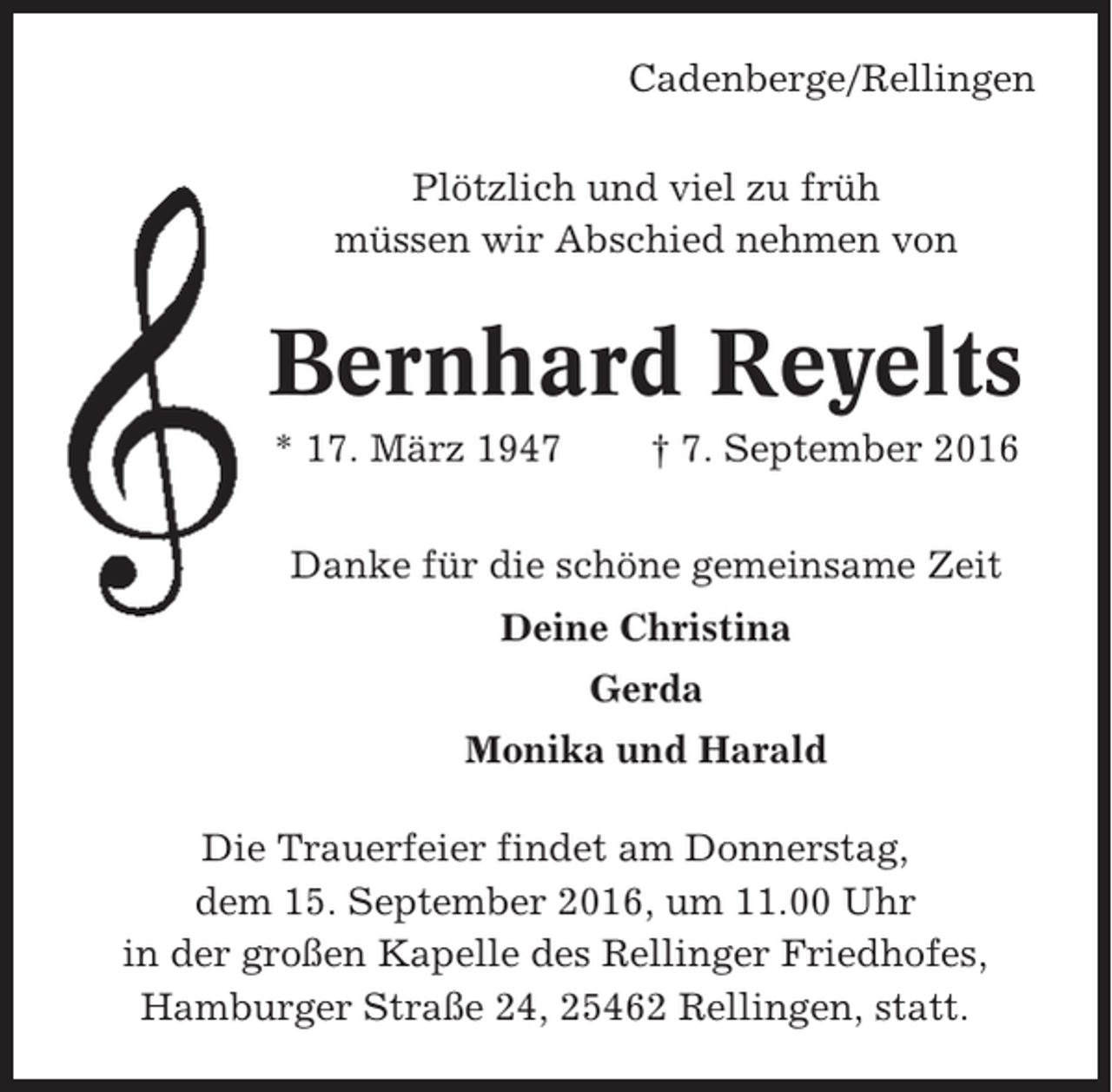 <p>Cadenberge/Rellingen<br />Plötzlich und viel zu früh<br />müssen wir Abschied nehmen von</p><p>Bernhard Reyelts<br />* 17. März 1947</p><p>† 7. September 2016</p><p>Danke für die schöne gemeinsame Zeit<br />Deine Christina<br />Gerda<br />Monika und Harald<br />Die Trauerfeier findet am Donnerstag,<br />dem 15. September 2016, um 11.00 Uhr<br />in der großen Kapelle des Rellinger Friedhofes,<br />Hamburger Straße 24, 25462 Rellingen, statt.</p>