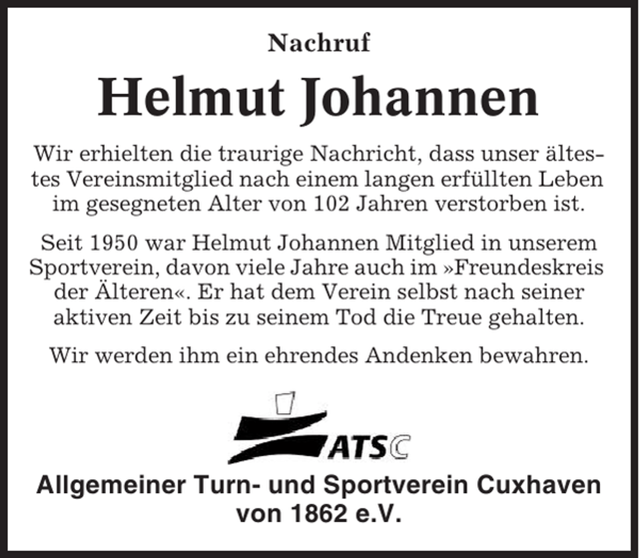 <p>Nachruf</p><p>Helmut Johannen<br />Wir erhielten die traurige Nachricht, dass unser ältestes Vereinsmitglied nach einem langen erfüllten Leben<br />im gesegneten Alter von 102 Jahren verstorben ist.<br />Seit 1950 war Helmut Johannen Mitglied in unserem<br />Sportverein, davon viele Jahre auch im »Freundeskreis<br />der Älteren«. Er hat dem Verein selbst nach seiner<br />aktiven Zeit bis zu seinem Tod die Treue gehalten.<br />Wir werden ihm ein ehrendes Andenken bewahren.</p><p>Allgemeiner Turn- und Sportverein Cuxhaven<br />von 1862 e.V.</p>