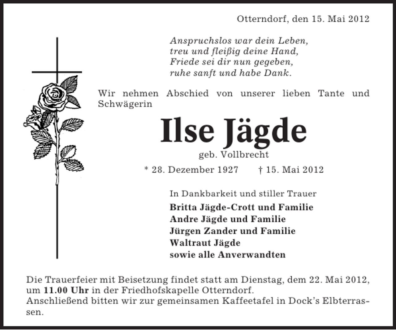 <p>Otterndorf, den 15. Mai 2012<br />Anspruchslos war dein Leben,<br />treu und fleißig deine Hand,<br />Friede sei dir nun gegeben,<br />ruhe sanft und habe Dank.<br />Wir nehmen Abschied von unserer lieben Tante und<br />Schwägerin</p><p>Ilse Jägde<br />geb. Vollbrecht<br />* 28. Dezember 1927</p><p>† 15. Mai 2012</p><p>In Dankbarkeit und stiller Trauer</p><p>Britta Jägde-Crott und Familie<br />Andre Jägde und Familie<br />Jürgen Zander und Familie<br />Waltraut Jägde<br />sowie alle Anverwandten<br />Die Trauerfeier mit Beisetzung findet statt am Dienstag, dem 22. Mai 2012,<br />um 11.00 Uhr in der Friedhofskapelle Otterndorf.<br />Anschließend bitten wir zur gemeinsamen Kaffeetafel in Dock’s Elbterrassen.</p>