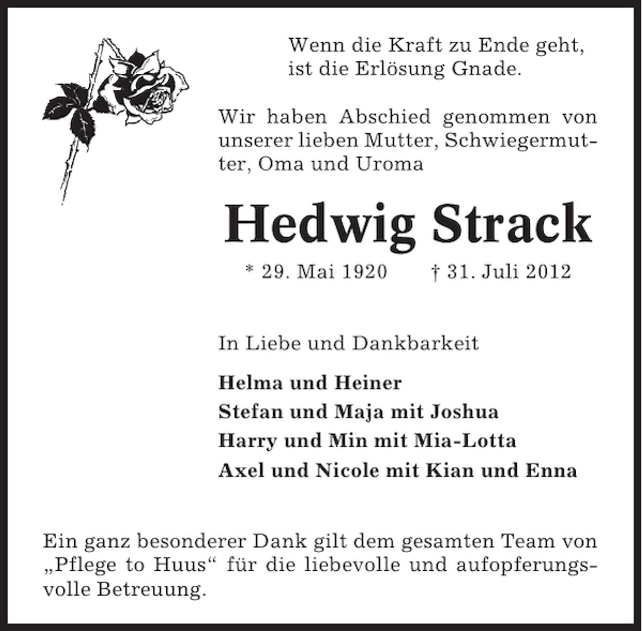 <p>Wenn die Kraft zu Ende geht,<br />ist die Erlösung Gnade.<br />Wir haben Abschied genommen von<br />unserer lieben Mutter, Schwiegermutter, Oma und Uroma</p><p>Hedwig Strack<br />* 29. Mai 1920</p><p>† 31. Juli 2012</p><p>In Liebe und Dankbarkeit<br />Helma und Heiner<br />Stefan und Maja mit Joshua<br />Harry und Min mit Mia-Lotta<br />Axel und Nicole mit Kian und Enna<br />Ein ganz besonderer Dank gilt dem gesamten Team von<br />„Pflege to Huus“ für die liebevolle und aufopferungsvolle Betreuung.</p>