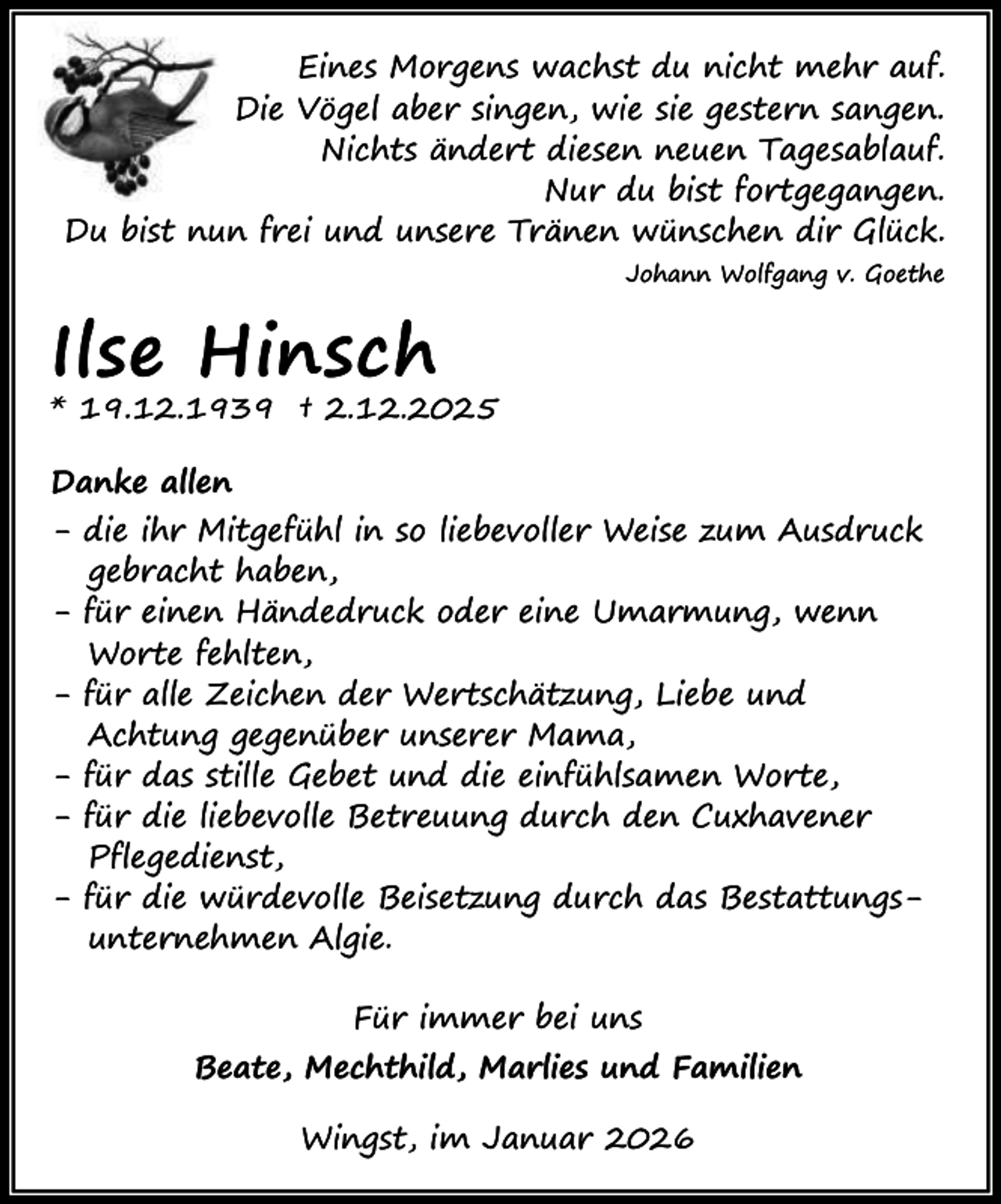 <p>Eines Morgens wachst du nicht mehr auf.<br />Die Vögel aber singen, wie sie gestern sangen.<br />Nichts ändert diesen neuen Tagesablauf.<br />Nur du bist fortgegangen.<br />Du bist nun frei und unsere Tränen wünschen dir Glück.<br />Johann Wolfgang v. Goethe</p><p>Ilse Hinsch</p><p>* 19.12.1939 † 2.12.2025<br />Danke allen<br />- die ihr Mitgefühl in so liebevoller Weise zum Ausdruck<br />gebracht haben,<br />- für einen Händedruck oder eine Umarmung, wenn<br />Worte fehlten,<br />- für alle Zeichen der Wertschätzung, Liebe und<br />Achtung gegenüber unserer Mama,<br />- für das stille Gebet und die einfühlsamen Worte,<br />- für die liebevolle Betreuung durch den Cuxhavener<br />Pflegedienst,<br />- für die würdevolle Beisetzung durch das Bestattungsunternehmen Algie.<br />Für immer bei uns<br />Beate, Mechthild, Marlies und Familien<br />Wingst, im Januar 2026</p>
