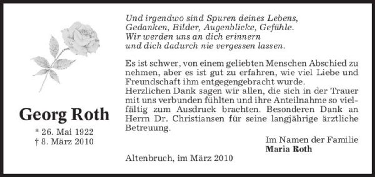 <p>Und irgendwo sind Spuren deines Lebens, Gedanken, Bilder, Augenblicke, Gefühle. Wir werden uns an dich erinnern und dich dadurch nie vergessen lassen. Es ist schwer, von einem geliebten Menschen Abschied zu nehmen, aber es ist gut zu erfahren, wie viel Liebe und Freundschaft ihm entgegengebracht wurde. Herzlichen Dank sagen wir allen, die sich in der Trauer mit uns verbunden fühlten und ihre Anteilnahme so vielfältig zum Ausdruck brachten. Besonderen Dank an Herrn Dr. Christiansen für seine langjährige ärztliche Betreuung. Im Namen der Familie Maria Roth Altenbruch, im März 2010</p><p>Georg Roth<br />* 26. Mai 1922 † 8. März 2010</p>