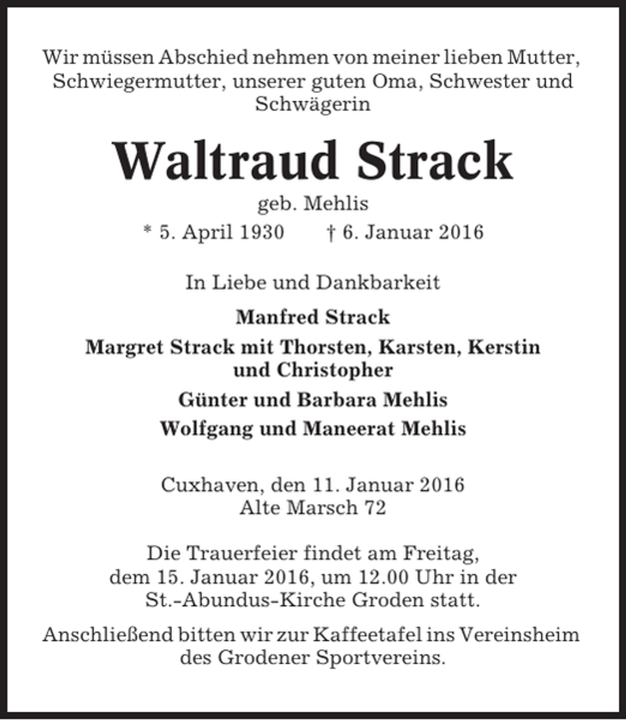 <p>Wir müssen Abschied nehmen von meiner lieben Mutter,<br />Schwiegermutter, unserer guten Oma, Schwester und<br />Schwägerin</p><p>Waltraud Strack<br />geb. Mehlis<br />* 5. April 1930<br />† 6. Januar 2016<br />In Liebe und Dankbarkeit<br />Manfred Strack<br />Margret Strack mit Thorsten, Karsten, Kerstin<br />und Christopher<br />Günter und Barbara Mehlis<br />Wolfgang und Maneerat Mehlis<br />Cuxhaven, den 11. Januar 2016<br />Alte Marsch 72<br />Die Trauerfeier findet am Freitag,<br />dem 15. Januar 2016, um 12.00 Uhr in der<br />St.-Abundus-Kirche Groden statt.<br />Anschließend bitten wir zur Kaffeetafel ins Vereinsheim<br />des Grodener Sportvereins.</p>