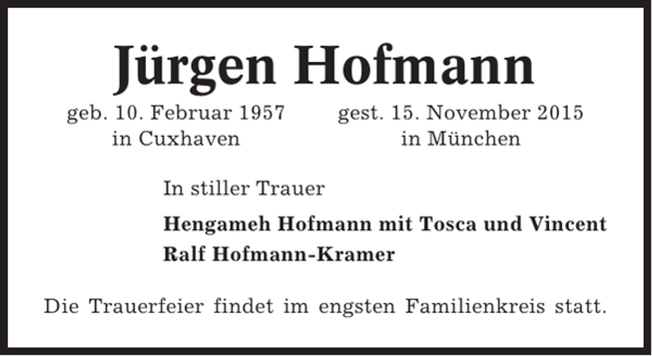 <p>Jürgen Hofmann<br />geb. 10. Februar 1957<br />in Cuxhaven</p><p>gest. 15. November 2015<br />in München</p><p>In stiller Trauer<br />Hengameh Hofmann mit Tosca und Vincent<br />Ralf Hofmann-Kramer<br />Die Trauerfeier findet im engsten Familienkreis statt.</p>