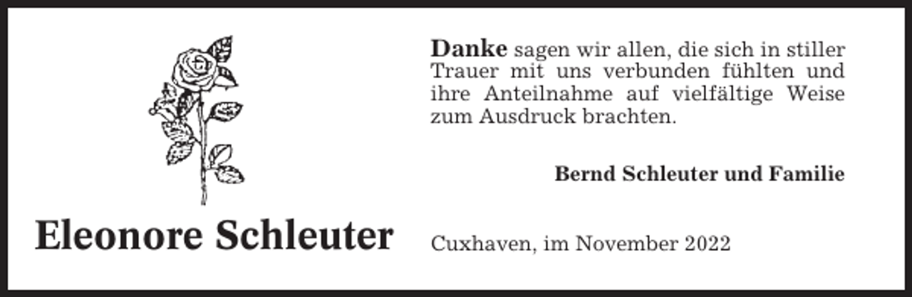 <p>Danke sagen wir allen, die sich in stiller<br />Trauer mit uns verbunden fühlten und<br />ihre Anteilnahme auf vielfältige Weise<br />zum Ausdruck brachten.<br />Bernd Schleuter und Familie</p><p>Eleonore Schleuter</p><p>Cuxhaven, im November 2022</p>