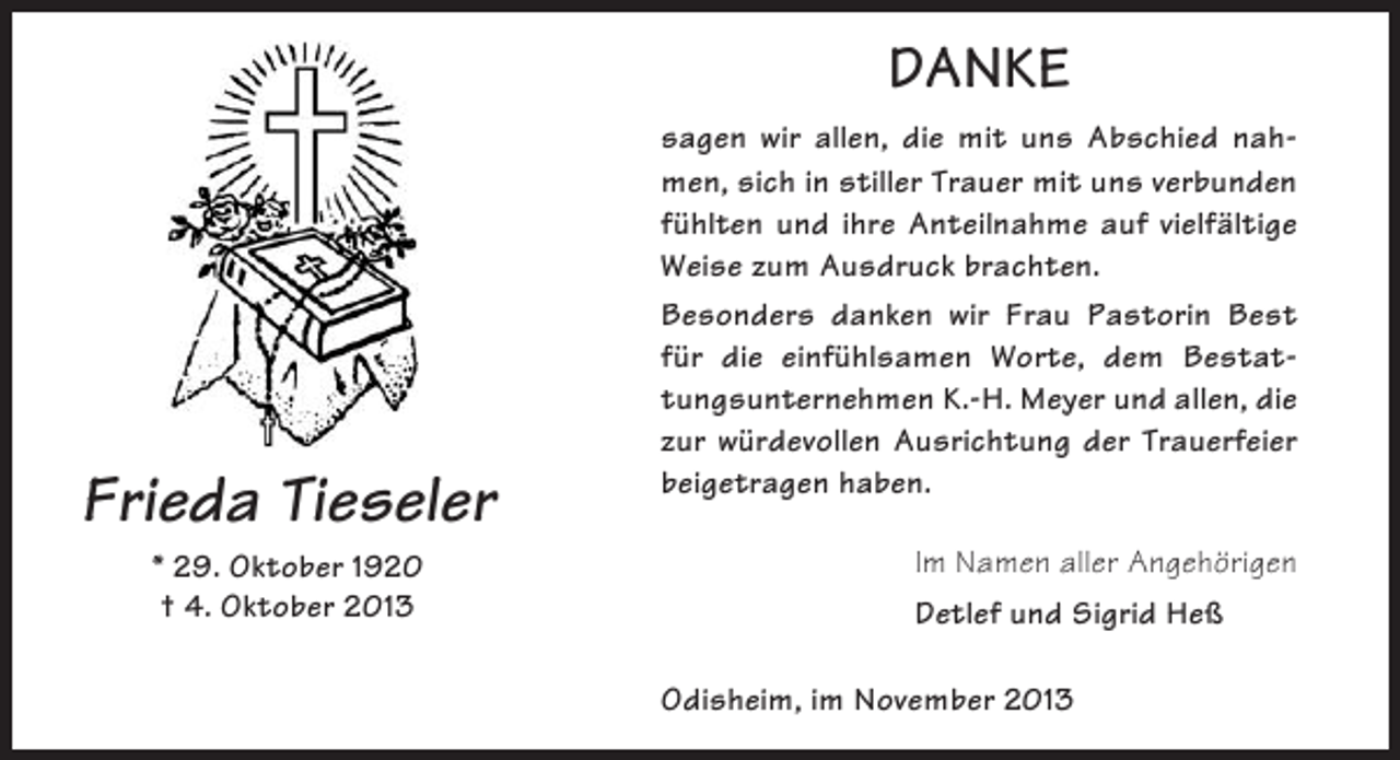 <p>DANKE</p><p>Frieda Tieseler<br />* 29. Oktober 1920<br />† 4. Oktober 2013</p><p>sagen wir allen, die mit uns Abschied nahmen, sich in stiller Trauer mit uns verbunden<br />fühlten und ihre Anteilnahme auf vielfältige<br />Weise zum Ausdruck brachten.<br />Besonders danken wir Frau Pastorin Best<br />für die einfühlsamen Worte, dem Bestattungsunternehmen K.-H. Meyer und allen, die<br />zur würdevollen Ausrichtung der Trauerfeier<br />beigetragen haben.<br />Im Namen aller Angehörigen<br />Detlef und Sigrid Heß<br />Odisheim, im November 2013</p>