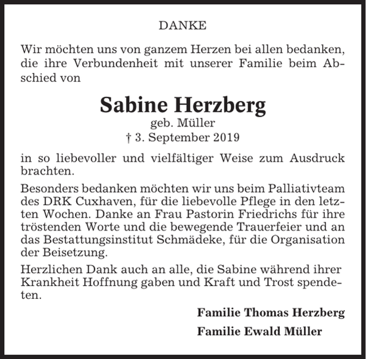 <p>DANKE<br />Wir möchten uns von ganzem Herzen bei allen bedanken,<br />die ihre Verbundenheit mit unserer Familie beim Abschied von</p><p>Sabine Herzberg<br />geb. Müller<br />† 3. September 2019<br />in so liebevoller und vielfältiger Weise zum Ausdruck<br />brachten.<br />Besonders bedanken möchten wir uns beim Palliativteam<br />des DRK Cuxhaven, für die liebevolle Pflege in den letzten Wochen. Danke an Frau Pastorin Friedrichs für ihre<br />tröstenden Worte und die bewegende Trauerfeier und an<br />das Bestattungsinstitut Schmädeke, für die Organisation<br />der Beisetzung.<br />Herzlichen Dank auch an alle, die Sabine während ihrer<br />Krankheit Hoffnung gaben und Kraft und Trost spendeten.<br />Familie Thomas Herzberg<br />Familie Ewald Müller</p>