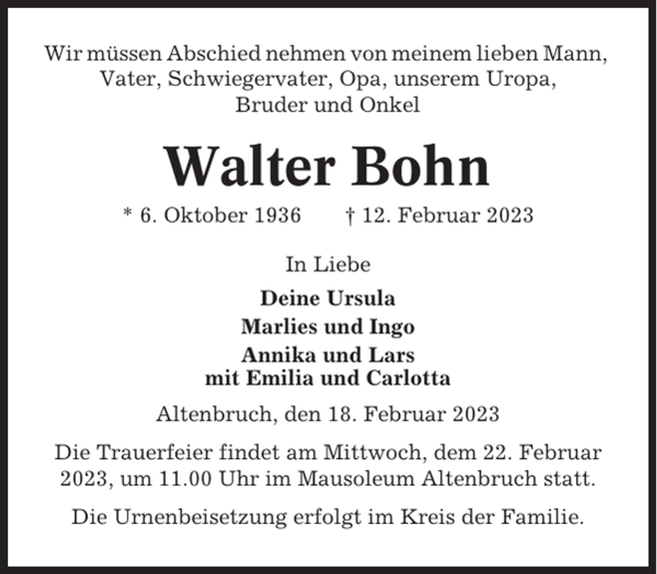 <p>Wir müssen Abschied nehmen von meinem lieben Mann,<br />Vater, Schwiegervater, Opa, unserem Uropa,<br />Bruder und Onkel</p><p>Walter Bohn<br />* 6. Oktober 1936</p><p>† 12. Februar 2023</p><p>In Liebe<br />Deine Ursula<br />Marlies und Ingo<br />Annika und Lars<br />mit Emilia und Carlotta<br />Altenbruch, den 18. Februar 2023<br />Die Trauerfeier findet am Mittwoch, dem 22. Februar<br />2023, um 11.00 Uhr im Mausoleum Altenbruch statt.<br />Die Urnenbeisetzung erfolgt im Kreis der Familie.</p>