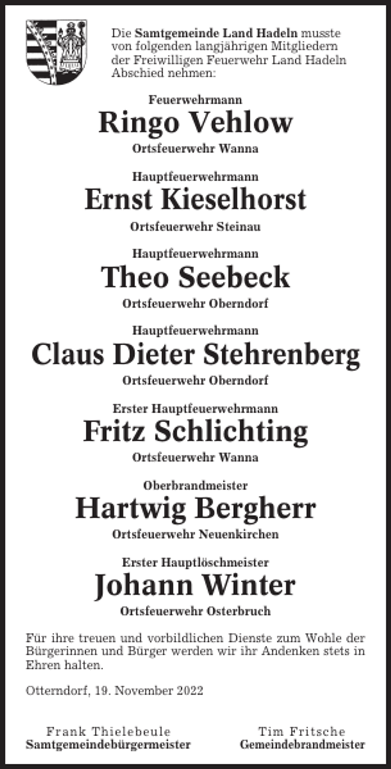 <p>Die Samtgemeinde Land Hadeln musste<br />von folgenden langjährigen Mitgliedern<br />der Freiwilligen Feuerwehr Land Hadeln<br />Abschied nehmen:<br />Feuerwehrmann</p><p>Ringo Vehlow<br />Ortsfeuerwehr Wanna<br />Hauptfeuerwehrmann</p><p>Ernst Kieselhorst<br />Ortsfeuerwehr Steinau<br />Hauptfeuerwehrmann</p><p>Theo Seebeck<br />Ortsfeuerwehr Oberndorf<br />Hauptfeuerwehrmann</p><p>Claus Dieter Stehrenberg<br />Ortsfeuerwehr Oberndorf<br />Erster Hauptfeuerwehrmann</p><p>Fritz Schlichting<br />Ortsfeuerwehr Wanna<br />Oberbrandmeister</p><p>Hartwig Bergherr<br />Ortsfeuerwehr Neuenkirchen<br />Erster Hauptlöschmeister</p><p>Johann Winter<br />Ortsfeuerwehr Osterbruch<br />Für ihre treuen und vorbildlichen Dienste zum Wohle der<br />Bürgerinnen und Bürger werden wir ihr Andenken stets in<br />Ehren halten.<br />Otterndorf, 19. November 2022<br />Frank Thielebeule<br />Samtgemeindebürgermeister</p><p>Tim Fritsche<br />Gemeindebrandmeister</p>